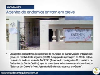 #NOVEMBRO

Agentes de endemias entram em greve

•

Os agentes comunitários de endemias do município de Santa Quitéria entraram em
greve, na manhã desta segunda (04/11). A equipe de reportagem do AVSQ esteve
no início da tarde na sede da AACESQ (Associação dos Agentes Comunitários de
Endemias de Santa Quitéria), que se encontrava fechada e com cartazes dizendo
"Estamos em Greve" e "Nós,Agentes de Endemias, estamos em Greve!".

 
