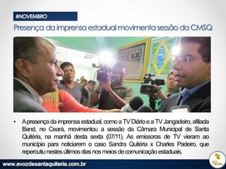 #NOVEMBRO

Presença da imprensa estadual movimenta sessão da CMSQ

• Apresença da imprensa estadual, como a TV Diário e a TV Jangadeiro, afiliada
Band, no Ceará, movimentou a sessão da Câmara Municipal de Santa
Quitéria, na manhã desta sexta (07/11). As emissoras de TV vieram ao
município para noticiarem o caso Sandra Quitéria x Charles Padeiro, que
repercutiu nestes últimos dias nos meios de comunicação estaduais.

 