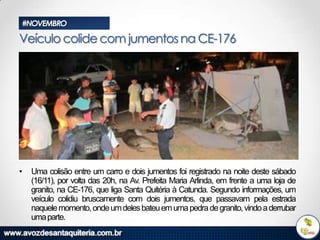 #NOVEMBRO

Veículo colide com jumentos na CE-176

•

Uma colisão entre um carro e dois jumentos foi registrado na noite deste sábado
(16/11), por volta das 20h, na Av. Prefeita Maria Arlinda, em frente a uma loja de
granito, na CE-176, que liga Santa Quitéria à Catunda. Segundo informações, um
veículo colidiu bruscamente com dois jumentos, que passavam pela estrada
naquele momento, onde um deles bateu em uma pedra de granito, vindo a derrubar
uma parte.

 