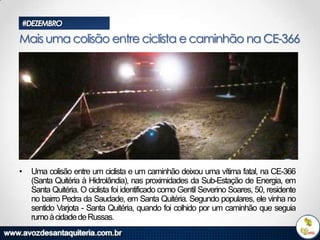 #DEZEMBRO

Mais uma colisão entre ciclista e caminhão na CE-366

•

Uma colisão entre um ciclista e um caminhão deixou uma vítima fatal, na CE-366
(Santa Quitéria à Hidrolândia), nas proximidades da Sub-Estação de Energia, em
Santa Quitéria. O ciclista foi identificado como Gentil Severino Soares, 50, residente
no bairro Pedra da Saudade, em Santa Quitéria. Segundo populares, ele vinha no
sentido Varjota - Santa Quitéria, quando foi colhido por um caminhão que seguia
rumo à cidade de Russas.

 