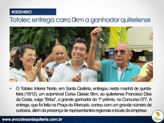 #DEZEMBRO

Totolec entrega carro 0km a ganhador quiteriense

• O Totolec Interior Norte, em Santa Quitéria, entregou nesta manhã de quintafeira (19/12), um automóvel Corsa Classic 0km, ao quiteriense Francisco Dias
da Costa, vulgo "Briba", o grande ganhador do 1º prêmio, no Concurso 077. A
entrega, que foi feita na Praça do Mercado, contou com um grande número de
curiosos, além da presença de representantes regionais e locais da empresa.

 