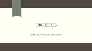 PROJETOS
APLICANDO A INTERDISCIPLINARIDADE.
 