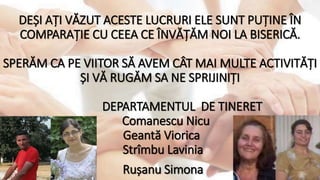DEȘI AȚI VĂZUT ACESTE LUCRURI ELE SUNT PUȚINE ÎN
COMPARAȚIE CU CEEA CE ÎNVĂȚĂM NOI LA BISERICĂ.
SPERĂM CA PE VIITOR SĂ AVEM CÂT MAI MULTE ACTIVITĂȚI
ȘI VĂ RUGĂM SA NE SPRIJINIȚI
DEPARTAMENTUL DE TINERET
Comanescu Nicu
Geantă Viorica
Strîmbu Lavinia
Rușanu Simona
 