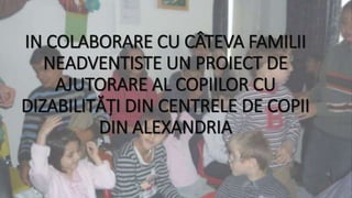 IN COLABORARE CU CÂTEVA FAMILII
NEADVENTISTE UN PROIECT DE
AJUTORARE AL COPIILOR CU
DIZABILITĂȚI DIN CENTRELE DE COPII
DIN ALEXANDRIA
 