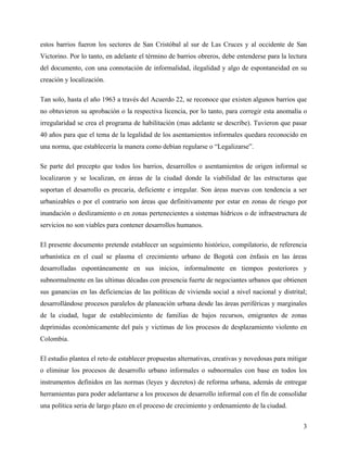 estos barrios fueron los sectores de San Cristóbal al sur de Las Cruces y al occidente de San
Victorino. Por lo tanto, en adelante el término de barrios obreros, debe entenderse para la lectura
del documento, con una connotación de informalidad, ilegalidad y algo de espontaneidad en su
creación y localización.

Tan solo, hasta el año 1963 a través del Acuerdo 22, se reconoce que existen algunos barrios que
no obtuvieron su aprobación o la respectiva licencia, por lo tanto, para corregir esta anomalía o
irregularidad se crea el programa de habilitación (mas adelante se describe). Tuvieron que pasar
40 años para que el tema de la legalidad de los asentamientos informales quedara reconocido en
una norma, que establecería la manera como debían regularse o “Legalizarse”.

Se parte del precepto que todos los barrios, desarrollos o asentamientos de origen informal se
localizaron y se localizan, en áreas de la ciudad donde la viabilidad de las estructuras que
soportan el desarrollo es precaria, deficiente e irregular. Son áreas nuevas con tendencia a ser
urbanizables o por el contrario son áreas que definitivamente por estar en zonas de riesgo por
inundación o deslizamiento o en zonas pertenecientes a sistemas hídricos o de infraestructura de
servicios no son viables para contener desarrollos humanos.

El presente documento pretende establecer un seguimiento histórico, compilatorio, de referencia
urbanística en el cual se plasma el crecimiento urbano de Bogotá con énfasis en las áreas
desarrolladas espontáneamente en sus inicios, informalmente en tiempos posteriores y
subnormalmente en las ultimas décadas con presencia fuerte de negociantes urbanos que obtienen
sus ganancias en las deficiencias de las políticas de vivienda social a nivel nacional y distrital;
desarrollándose procesos paralelos de planeación urbana desde las áreas periféricas y marginales
de la ciudad, lugar de establecimiento de familias de bajos recursos, emigrantes de zonas
deprimidas económicamente del país y victimas de los procesos de desplazamiento violento en
Colombia.

El estudio plantea el reto de establecer propuestas alternativas, creativas y novedosas para mitigar
o eliminar los procesos de desarrollo urbano informales o subnormales con base en todos los
instrumentos definidos en las normas (leyes y decretos) de reforma urbana, además de entregar
herramientas para poder adelantarse a los procesos de desarrollo informal con el fin de consolidar
una política seria de largo plazo en el proceso de crecimiento y ordenamiento de la ciudad.


                                                                                                  3
 