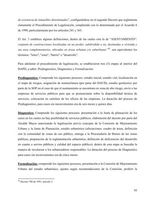 de existencia de inmuebles determinados”, configurándose en el segundo Decreto que reglamenta
claramente el Procedimiento de Legalización, cumpliendo con lo determinado por el Acuerdo 6
de 1990, particularmente por los artículos 241 y 365.

El Art. 3 establece algunas definiciones, dentro de las cuales esta la de “ASENTAMIENTO”:
conjunto de construcciones localizadas en un predio, subdividido o no, destinadas a vivienda y
sus usos complementarios, ubicadas en áreas urbanas y/o suburbanas”40, son equivalentes los
términos: "loteo", "zona", "barrio" o "desarrollo”.

Para adelantar el procedimiento de legalización, se establecieron tres (3) etapas al interior del
DAPD, a saber: Prediagnostico, Diagnostico y Formalización:

Prediagnostico: Comprende los siguientes procesos: estudio inicial, estudio vial, localización en
el mapa de riesgos, asignación de nomenclatura (por parte del DACD), estudio geotécnico por
parte de la SOP en el caso de que el asentamiento se encontrara en zona de alto riesgo, envío a las
empresas de servicios públicos para que se pronunciaran sobre la disponibilidad técnica de
servicios, colocación en cartelera de los oficios de las empresas. La duración del proceso de
Prediagnostico, para casos sin inconvenientes era de seis meses y quince días.

Diagnostico: Comprende los siguientes procesos: presentación a la Junta de planeación de los
casos en los cuales no hay posibilidad de servicios públicos, elaboración del decreto por parte del
Alcalde Mayor autorizando la legalización previo concepto de la Comisión de Mejoramiento
Urbano y la Junta de Planeación, estudio urbanístico (afectaciones, cuadro de áreas, definición
con la comunidad de zonas de uso público, entrega a la Procuraduría de Bienes de las zonas
publicas, preparación de la reglamentación urbanística, definición de deficiencias del desarrollo
en cuanto a servios públicos y calidad del espacio público); dentro de esta etapa se buscaba la
manera de involucrar a los urbanizadores responsables. La duración del proceso de Diagnostico
para casos sin inconvenientes era de cinco meses.

Formalización: comprende los siguientes procesos, presentación a la Comisión de Mejoramiento
Urbano del estudio urbanístico, ajustes según recomendaciones de la Comisión, proferir la


40
     Decreto 700 de 1991, artículo 3.


                                                                                                93
 