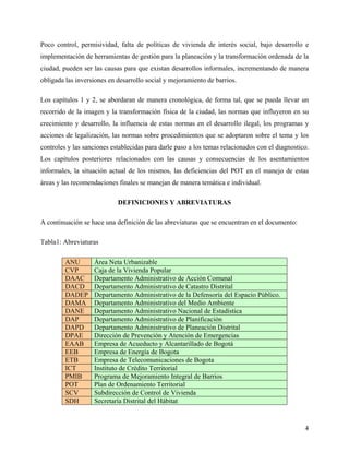 Poco control, permisividad, falta de políticas de vivienda de interés social, bajo desarrollo e
implementación de herramientas de gestión para la planeación y la transformación ordenada de la
ciudad, pueden ser las causas para que existan desarrollos informales, incrementando de manera
obligada las inversiones en desarrollo social y mejoramiento de barrios.

Los capítulos 1 y 2, se abordaran de manera cronológica, de forma tal, que se pueda llevar un
recorrido de la imagen y la transformación física de la ciudad, las normas que influyeron en su
crecimiento y desarrollo, la influencia de estas normas en el desarrollo ilegal, los programas y
acciones de legalización, las normas sobre procedimientos que se adoptaron sobre el tema y los
controles y las sanciones establecidas para darle paso a los temas relacionados con el diagnostico.
Los capítulos posteriores relacionados con las causas y consecuencias de los asentamientos
informales, la situación actual de los mismos, las deficiencias del POT en el manejo de estas
áreas y las recomendaciones finales se manejan de manera temática e individual.

                            DEFINICIONES Y ABREVIATURAS

A continuación se hace una definición de las abreviaturas que se encuentran en el documento:

Tabla1: Abreviaturas

         ANU       Área Neta Urbanizable
         CVP       Caja de la Vivienda Popular
         DAAC      Departamento Administrativo de Acción Comunal
         DACD      Departamento Administrativo de Catastro Distrital
         DADEP     Departamento Administrativo de la Defensoría del Espacio Público.
         DAMA      Departamento Administrativo del Medio Ambiente
         DANE      Departamento Administrativo Nacional de Estadística
         DAP       Departamento Administrativo de Planificación
         DAPD      Departamento Administrativo de Planeación Distrital
         DPAE      Dirección de Prevención y Atención de Emergencias
         EAAB      Empresa de Acueducto y Alcantarillado de Bogotá
         EEB       Empresa de Energía de Bogota
         ETB       Empresa de Telecomunicaciones de Bogota
         ICT       Instituto de Crédito Territorial
         PMIB      Programa de Mejoramiento Integral de Barrios
         POT       Plan de Ordenamiento Territorial
         SCV       Subdirección de Control de Vivienda
         SDH       Secretaría Distrital del Hábitat


                                                                                                 4
 