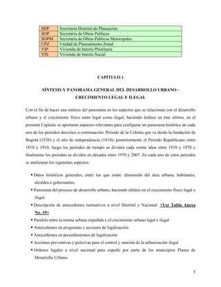SDP        Secretaría Distrital de Planeación
         SOP        Secretaría de Obras Publicas
         SOPM       Secretaría de Obras Publicas Municipales
         UPZ        Unidad de Planeamiento Zonal
         VIP        Vivienda de Interés Prioritaria
         VIS        Vivienda de Interés Social




                                         CAPÍTULO 1

         SÍNTESIS Y PANORAMA GENERAL DEL DESARROLLO URBANO -
                               CRECIMIENTO LEGAL E ILEGAL

Con el fin de hacer una síntesis del panorama en los aspectos que se relacionan con el desarrollo
urbano y el crecimiento físico tanto legal como ilegal, haciendo énfasis en éste ultimo, en el
presente Capítulo se aportaran aspectos relevantes para configurar un panorama histórico de cada
uno de los periodos descritos a continuación: Periodo de la Colonia que va desde la fundación de
Bogotá (1538) y el año de independencia (1810); posteriormente el Periodo Republicano entre
1810 y 1910; luego los periodos de tiempo se dividen cada veinte años entre 1910 y 1970 y
finalmente los periodos se dividen en décadas entre 1970 y 2007. En cada uno de estos periodos
se analizaran los siguientes aspectos:

    Datos históricos generales, entre los que están: dimensión del área urbana, habitantes,
     alcaldes o gobernantes.
    Panorama del proceso de desarrollo urbano, haciendo énfasis en el crecimiento físico legal e
     ilegal.
    Descripción de antecedentes normativos a nivel Distrital y Nacional. <Ver Tabla Anexa
     No. 19>
    Paralelo entre la norma urbana expedida y el crecimiento urbano legal e ilegal
    Antecedentes en programas y acciones de legalización.
    Antecedentes en procedimientos de legalización
    Acciones preventivas y policivas para el control y sanción de la urbanización ilegal
    Ordenes legales a nivel nacional para expedir por parte de los municipios Planes de
     Desarrollo Urbano.


                                                                                               5
 
