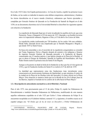 En el año 1523 Calos I de España perteneciente a la Casa de Austria, expidió las primeras Leyes
de Indias, en las cuales se indicaba la manera como debían conquistarse, administrarse y fundarse
las tierras descubiertas en el nuevo mundo (América), ordenanzas que fueron ejecutadas y
cumplidas por Gonzalo Jiménez de Quesada en La Fundación de Santafé de Bogotá en el año
1538; en un documento electrónico de la Universidad Distrital se describen los siguientes apartes
con relación a la fundación:

             La expedición de Quesada llegó por el norte invadiendo los pueblos de la sal, que eran
             Nemocón, Tausa y Zipaquirá; el 22 de marzo de 1537, Quesada y sus hombre tuvieron
             ante sí el espectáculo sabanero, llegaron a Chía y el 5 de abril a los Cerros de Suba.

             La expedición estaba conformada por 750 hombres, de los cuales 166 eran soldados.
             Desde Suba, Quesada divisó una empalizada que se llamaba Muaquetá o Bogotá, y
             que desde 1819 se llamó Funza.

             En busca de esmeraldas y oro el recorrido de la expedición conquistadora se extendió
             por Tunja, Sogamoso, Neiva y Bogotá; después de someter a los indígenas y llenarse
             de riquezas Gonzalo Jiménez de Quesada procedió a la fundación de Bogotá,
             comenzando con 12 ranchos pajizos y una Iglesia situada en la Plaza de la Hierbas, el
             que es ahora el Parque de Santander, llamada la Capillita del Humilladero, allí Fray
             Pedro Simón realizó la primera misa de Santa Fé de Bogotá.

             Aunque se ha puesto en duda la fecha de la fundación se dice que fue el 6 de agosto de
             1538, y que la Fundación Jurídica de Santa Fé se realizó el 27 de abril de 1539.

             La dualidad que representaron estas dos fundaciones trajo inicialmente como
             consecuencia un inconveniente fenómeno de bipolaridad, ya que mientras el centro de
             la ciudad era la Plaza de las Hierbas (sitio del mercado), el centro oficial era la Plaza
             Mayor. Esta situación se mantuvo hasta que en la década de los 50 el obispo Juan de
             los Barrios, impulsó el traslado de los centros de la urbe hacia la Plaza Mayor.1

1.3.- Descripción de antecedentes normativos a nivel Distrital y Nacional

Para el año 1573, mas precisamente para el 13 de julio, Felipe II, expide las Ordenanzas de
Descubrimiento o también llamadas Ordenanzas de Poblaciones, modificando de esta manera
aquellas ordenanzas expedidas en el año 1523 por Carlos I. Estas ordenanzas de Felipe II se
encuentran recopiladas en el Cedulario Indiano, numeral 111 y siguientes, el nombre exacto en el
español antiguo era: “El Orden que de ha de tener en Descubrir y Poblar”(Ordenanzas de

1
     UNIVERSIDAD           DISTRITAL      FRANCISCO           JOSÉ      DE      CALDAS.       Bogotá,   Historia.
<http://www.udistrital.edu.co/colombia/bogota/historia.php> [citado en 14 de abril de 2007]


                                                                                                               7
 