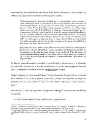 descubrimiento, nueva población y pacificación de las Indias), el siguiente es un extracto de las
ordenanzas y un comentario de María Luisa Rodríguez de Montes:

             "Se haga la planta del lugar repartiendola por sus plaças calles y solares a cordel y
             regla, començando desde la plaça mayor, y desde allí sacando las calles a las puertas
             y caminos principales... La plaça mayor de donde se ha de començar la poblacion,
             Siendo en costa de mar deue hazer al desembarcadero del puerto, y siendo en lugar
             mediterraneo, en medio de la poblacion, la plaça sea en quadro prolongada que por
             lo menos tenga de largo vna vez y media de su ancho, porque este tamaño es el mejor
             para las fiestas de a cauallo, y qualesquier otras que se ayan de hazer...De la plaça
             salgan quatro calles principales, vna por medio de cada costado de la plaça, y dos
             calles por cada esquina de la plaça...Toda la plaça a la redonda y las quatro calles
             principales que dellas salen tengan portales, porque son de mucha comodidad para
             los tratantes que aquí suelen concurrir..."

             Aunque muchas de las disposiciones contenidas allí no se tuvieron en cuenta debido a
             que en 1573 ya habían sido fundadas muchas ciudades y poblaciones en los territorios
             conquistados por España, de todas maneras sí es notable el deseo de fundar las
             poblaciones ordenándolas desde un principio a regla y cordel, como fue lo general y
             como todavía se puede apreciar en cualquiera de nuestras ciudades y poblaciones de
             origen colonial.2

Se dice que estas ordenanzas representaban el primer Código de Urbanismo, en el se consagran
las modalidades de ocupación territorial y las definiciones doctrinales y jurídicas producidas en el
siglo XVI (Segunda fase del Renacimiento, o Cinquecento en Europa).

Según lo señalado por Jaime Salcedo Salcedo “Gonzalo Jiménez de Quesada aplico a santa fe la
traza limeña en 1539 (Un año después de la fundación) y, después de el siguieron su ejemplo los
fundadores de las otras ciudades y villas del Nuevo Reino de Granada; Tunja, Pamplona,
Leiva”3

Con relación a la fundación de pueblos, las Ordenanzas de Felipe II, entre otras cosas, establecían
lo siguiente:

    a. Poner nombres a toda la tierra, a cada provincia a montes y ríos.


2
  CEDAL - Centro de Comunicación Educativa Audiovisual, María Luisa Rodríguez de Montes. Dialectología y
Urbanismo. < http://interaccion.cedal.org.co/29/dialectologia.htm> [citado en 28 de mayo de 2007]
3
  SALCEDO SALCEDO, Jaime. Urbanismo Hispano-Americano Siglos XVI, XVII y XVIII: El modelo urbano
aplicado a la América española, su génesis y su desarrollo teórico y práctico. Segunda Edición. Bogotá: CEJA, 1996.
p 69.


                                                                                                                 8
 