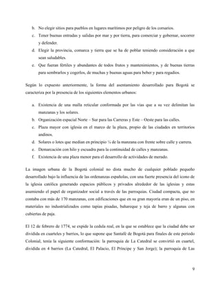 b. No elegir sitios para pueblos en lugares marítimos por peligro de los corsarios.
   c. Tener buenas entradas y salidas por mar y por tierra, para comerciar y gobernar, socorrer
       y defender.
   d. Elegir la provincia, comarca y tierra que se ha de poblar teniendo consideración a que
       sean saludables.
   e. Que fueran fértiles y abundantes de todos frutos y mantenimientos, y de buenas tierras
       para sembrarlos y cogerlos, de muchas y buenas aguas para beber y para regadíos.

Según lo expuesto anteriormente, la forma del asentamiento desarrollado para Bogotá se
caracteriza por la presencia de los siguientes elementos urbanos:

   a. Existencia de una malla reticular conformada por las vías que a su vez delimitan las
       manzanas y los solares.
   b. Organización espacial Norte – Sur para las Carreras y Este – Oeste para las calles.
   c. Plaza mayor con iglesia en el marco de la plaza, propio de las ciudades en territorios
       andinos.
   d. Solares o lotes que median en principio ¼ de la manzana con frente sobre calle y carrera.
   e. Demarcación con hilo y escuadra para la continuidad de calles y manzanas.
   f. Existencia de una plaza menor para el desarrollo de actividades de merado.

La imagen urbana de la Bogotá colonial no dista mucho de cualquier poblado pequeño
desarrollado bajo la influencia de las ordenanzas españolas, con una fuerte presencia del icono de
la iglesia católica generando espacios públicos y privados alrededor de las iglesias y estas
asumiendo el papel de organizador social a través de las parroquias. Ciudad compacta, que no
contaba con más de 170 manzanas, con edificaciones que en su gran mayoría eran de un piso, en
materiales no industrializados como tapias pisadas, bahareque y teja de barro y algunas con
cubiertas de paja.

El 12 de febrero de 1774, se expide la cedula real, en la que se establece que la ciudad debe ser
dividida en cuarteles y barrios, lo que supone que Santafé de Bogotá para finales de este periodo
Colonial, tenía la siguiente conformación: la parroquia de La Catedral se convirtió en cuartel,
dividida en 4 barrios (La Catedral, El Palacio, El Príncipe y San Jorge); la parroquia de Las



                                                                                                  9
 