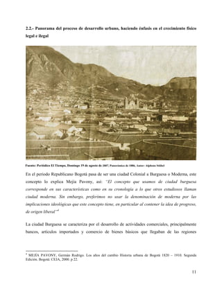2.2.- Panorama del proceso de desarrollo urbano, haciendo énfasis en el crecimiento físico
legal e ilegal




Fuente: Periódico El Tiempo, Domingo 19 de agosto de 2007, Panorámica de 1886, Autor: Alphons Stübel

En el periodo Republicano Bogotá pasa de ser una ciudad Colonial a Burguesa o Moderna, este
concepto lo explica Mejía Pavony, así: “El concepto que usamos de ciudad burguesa
corresponde en sus características como en su cronología a lo que otros estudiosos llaman
ciudad moderna. Sin embargo, preferimos no usar la denominación de moderna por las
implicaciones ideológicas que este concepto tiene, en particular al contener la idea de progreso,
de origen liberal”4

La ciudad Burguesa se caracteriza por el desarrollo de actividades comerciales, principalmente
bancos, artículos importados y comercio de bienes básicos que llegaban de las regiones



4
 MEJÍA PAVONY, Germán Rodrigo. Los años del cambio Historia urbana de Bogotá 1820 – 1910. Segunda
Edición. Bogotá: CEJA, 2000. p 22.


                                                                                                       11
 