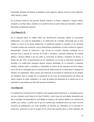 localizadas alrededor de Bogotá, acompañan a estos espacios, algunos servicios como cafeterías,
cafés, hoteles y clubes.

En la primera mitad de este periodo, Bogotá, mantuvo su forma, ocupación e imagen urbana,
compacta y de baja altura, rodeada en su periferia hacia la parte llana por haciendas, donde se
destacaba la explotación agrícola.

<Ver Planos 8 y 9>

En la segunda mitad, la ciudad sufrió una densificación acelerada, debido al crecimiento
poblacional, a la venta de propiedades y la subdivisión de viviendas, destacando que su área
urbana no creció en la misma proporción. La población popular se asentaba en las primeras
viviendas sociales que existieron y que se denominaron inquilinatos, en ellos existían los espacios
denominados “tiendas de habitación”, que servían de vivienda a familias completas con la
ausencia total o parcial de servicios de lavado y sanitarios, causando problemas de sanidad
pública y desaseo debido a que las calles se convertían en letrinas y botaderos de basura. A
finales del año 1872, el hacinamiento en los inquilinatos era tal que se determino otorgarle la
facultad a la ciudad para expropiar algunos terrenos destinados en su momento a mantener
caballos, sembrar pastos y hortalizas y localizados al interior de las manzanas del área urbana;
con el fin de ser entregados para la construcción de edificaciones de vivienda para el albergue de
familias sin alojamiento. Otras normas que refuerzan la necesidad de utilización de los predios
con beneficio para la ciudad fue la expedición de las leyes de desamortización de bienes de
manos muertas la cuales obligaban a la venta de predios de propiedad de la iglesia que en su
momento se encontraban por fuera del mercado inmobiliario.

<Ver Plano 10>

La tendencia de crecimiento de la ciudad en esta segunda mitad del periodo, se orientaba hacia el
sur-este, teniendo como limite el río San Cristóbal y como causa las actividades artesanales que
allí se sucedían. Se destacaban las actividades de minería y de canteras debido a la existencia de
carbón, roca, arenas y arcillas, por lo que los caminos que conducían hacia este sector sur-este
iniciaron un poblamiento con casas humildes de familias que laboraban en la actividad de
extracción, razón por la cual, la imagen de los cerros para aquella época y hasta mediados del


                                                                                                12
 
