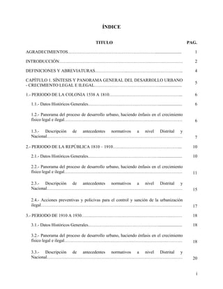 ÍNDICE


                                     TITULO                                             PAG.

AGRADECIMIENTOS……………………………………………………........................                                1

INTRODUCCIÓN………………………………………………………………………….                                                  2

DEFINICIONES Y ABREVIATURAS…………………..………………………………..                                         4

CAPÍTULO 1. SÍNTESIS Y PANORAMA GENERAL DEL DESARROLLO URBANO
                                                                                           5
- CRECIMIENTO LEGAL E ILEGAL………………………………………....................

1.- PERIODO DE LA COLONIA 1538 A 1810…………………………………………...                                   6

  1.1.- Datos Históricos Generales…………………………………………......................                   6

  1.2.- Panorama del proceso de desarrollo urbano, haciendo énfasis en el crecimiento
  físico legal e ilegal………………………………………………………………………                                         6

  1.3.- Descripción de antecedentes normativos a nivel Distrital y
  Nacional…………………………………………………………………………………                                                  7

2.- PERIODO DE LA REPÚBLICA 1810 – 1910………………………………………...                                 10

  2.1.- Datos Históricos Generales…………………………………………......................                  10

  2.2.- Panorama del proceso de desarrollo urbano, haciendo énfasis en el crecimiento
  físico legal e ilegal………………………………………………………………………                                        11

  2.3.- Descripción de antecedentes normativos a nivel Distrital y
  Nacional…………………………………………………………………………………                                                 15

  2.4.- Acciones preventivas y policivas para el control y sanción de la urbanización
  ilegal…………………………………………………………………………………….                                                 17

3.- PERIODO DE 1910 A 1930……………………………………………………………                                         18

  3.1.- Datos Históricos Generales…………………………………………......................                  18

  3.2.- Panorama del proceso de desarrollo urbano, haciendo énfasis en el crecimiento
  físico legal e ilegal………………………………………………………………………                                        18

  3.3.- Descripción de antecedentes normativos a nivel Distrital y
  Nacional…………………………………………………………………………………                                                 20


                                                                                           i
 