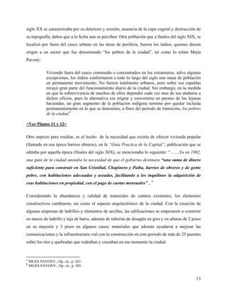 siglo XX se caracterizaba por su deterioro y erosión, ausencia de la capa vegetal y destrucción de
su topografía, daños que a la fecha aun se perciben. Otra población que a finales del siglo XIX, se
localizó por fuera del casco urbano en las áreas de periferia, fueron los indios, quienes dieron
origen a un sector que fue denominado “los pobres de la ciudad”, tal como lo relata Mejía
Pavony:

              Viviendo fuera del casco construido o concentrados en los extramuros, salvo algunas
              excepciones, los indios conformaron a todo lo largo del siglo una masa de población
              en permanente movimiento. No fueron totalmente urbanos, pero sobre sus espaldas
              recayó gran parte del funcionamiento diario de la ciudad. Sin embargo, en la medida
              en que la sobrevivencia de muchos de ellos dependió cada vez mas de sus ataduras a
              dichos oficios, pues la alternativa era migrar y convertirse en peones de las lejanas
              haciendas, un gran segmento de la población indígena termino por quedar incluida
              permanentemente en lo que se denomino, a fines del periodo de transición, los pobres
              de la ciudad.5

<Ver Planos 11 y 12>

Otro aspecto para resaltar, es el hecho de la necesidad que existía de ofrecer vivienda popular
(llamada en esa época barrios obreros), en la “Guía Practica de la Capital”, publicación que se
editaba por aquella época (finales del siglo XIX), se mencionaba lo siguiente: “……Ya en 1902,
una guía de la ciudad anotaba la necesidad de que el gobierno destinara “una suma de dinero
suficiente para construir en San Cristóbal, Chapinero y Paiba, barrios de obreros y de gente
pobre, con habitaciones adecuadas y aseadas, facilitando a los inquilinos la adquisición de
esas habitaciones en propiedad, con el pago de cuotas mensuales”…6

Considerando la abundancia y calidad de materiales de cantera existentes, los elementos
constructivos cambiaron, así como el aspecto arquitectónico de la ciudad. Con la creación de
algunas empresas de ladrillos y elementos de arcillas, las edificaciones se empezaron a construir
en muros de ladrillo y teja de barro, además de tuberías de desagüe en gres y en alturas de 2 pisos
en su mayoría y 3 pisos en algunos casos; materiales que además ayudaron a mejorar las
comunicaciones y la infraestructura vial con la construcción en este periodo de más de 25 puentes
sobre los ríos y quebradas que rodeaban y cruzaban en ese momento la ciudad.


5
    MEJÍA PAVONY., Op. cit., p. 263.
6
    MEJÍA PAVONY., Op. cit., p. 305.


                                                                                                13
 