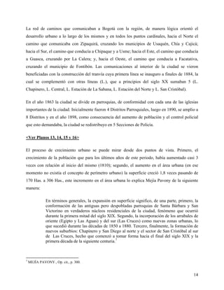 La red de caminos que comunicaban a Bogotá con la región, de manera lógica orientó el
desarrollo urbano a lo largo de los mismos y en todos los puntos cardinales, hacia el Norte el
camino que comunicaba con Zipaquirá, cruzando los municipios de Usaquén, Chía y Cajicá;
hacia el Sur, el camino que conducía a Chipaque y a Usme; hacia el Este, el camino que conducía
a Guasca, cruzando por La Calera; y, hacia el Oeste, el camino que conducía a Facatativa,
cruzando el municipio de Fontibón. Las comunicaciones al interior de la ciudad se vieron
beneficiadas con la construcción del tranvía cuya primera línea se inauguro a finales de 1884, la
cual se complementó con otras líneas (L.), que a principios del siglo XX sumaban 5 (L.
Chapinero, L. Central, L. Estación de La Sabana, L. Estación del Norte y L. San Cristóbal).

En el año 1863 la ciudad se divide en parroquias, de conformidad con cada una de las iglesias
importantes de la ciudad. Inicialmente fueron 4 Distritos Parroquiales, luego en 1890, se amplio a
8 Distritos y en el año 1898, como consecuencia del aumento de población y el control policial
que esto demandaba, la ciudad se redistribuyo en 5 Secciones de Policía.

<Ver Planos 13, 14, 15 y 16>

El proceso de crecimiento urbano se puede mirar desde dos puntos de vista. Primero, el
crecimiento de la población que para los últimos años de este periodo, había aumentado casi 3
veces con relación al inicio del mismo (1810); segundo, el aumento en el área urbana (en ese
momento no existía el concepto de perímetro urbano) la superficie creció 1,8 veces pasando de
170 Has. a 306 Has., este incremento en el área urbana lo explica Mejía Pavony de la siguiente
manera:

              En términos generales, la expansión en superficie significo, de una parte, primero, la
              conformación de las antiguas pero despobladas parroquias de Santa Bárbara y San
              Victorino en verdaderos núcleos residenciales de la ciudad, fenómeno que ocurrió
              durante la primera mitad del siglo XIX. Segundo, la incorporación de los arrabales de
              oriente (Egipto y Las Aguas) y del sur (Las Cruces) como nuevas zonas urbanas, lo
              que sucedió durante las décadas de 1850 a 1880. Tercero, finalmente, la formación de
              nuevos suburbios: Chapinero y San Diego al norte y el sector de San Cristóbal al sur
              de Las Cruces, hecho que comenzó a tomar forma hacia el final del siglo XIX y la
              primera década de la siguiente centuria.7



7
    MEJÍA PAVONY., Op. cit., p. 300.


                                                                                                 14
 