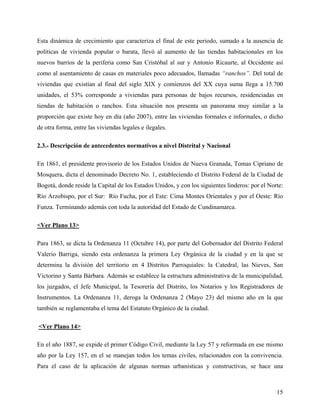 Esta dinámica de crecimiento que caracteriza el final de este periodo, sumado a la ausencia de
políticas de vivienda popular o barata, llevó al aumento de las tiendas habitacionales en los
nuevos barrios de la periferia como San Cristóbal al sur y Antonio Ricaurte, al Occidente así
como al asentamiento de casas en materiales poco adecuados, llamadas “ranchos”. Del total de
viviendas que existían al final del siglo XIX y comienzos del XX cuya suma llega a 15.700
unidades, el 53% corresponde a viviendas para personas de bajos recursos, residenciadas en
tiendas de habitación o ranchos. Esta situación nos presenta un panorama muy similar a la
proporción que existe hoy en día (año 2007), entre las viviendas formales e informales, o dicho
de otra forma, entre las viviendas legales e ilegales.

2.3.- Descripción de antecedentes normativos a nivel Distrital y Nacional

En 1861, el presidente provisorio de los Estados Unidos de Nueva Granada, Tomas Cipriano de
Mosquera, dicta el denominado Decreto No. 1, estableciendo el Distrito Federal de la Ciudad de
Bogotá, donde reside la Capital de los Estados Unidos, y con los siguientes linderos: por el Norte:
Río Arzobispo, por el Sur: Río Fucha, por el Este: Cima Montes Orientales y por el Oeste: Río
Funza. Terminando además con toda la autoridad del Estado de Cundinamarca.

<Ver Plano 13>

Para 1863, se dicta la Ordenanza 11 (Octubre 14), por parte del Gobernador del Distrito Federal
Valerio Barriga, siendo esta ordenanza la primera Ley Orgánica de la ciudad y en la que se
determina la división del territorio en 4 Distritos Parroquiales: la Catedral, las Nieves, San
Victorino y Santa Bárbara. Además se establece la estructura administrativa de la municipalidad,
los juzgados, el Jefe Municipal, la Tesorería del Distrito, los Notarios y los Registradores de
Instrumentos. La Ordenanza 11, deroga la Ordenanza 2 (Mayo 23) del mismo año en la que
también se reglamentaba el tema del Estatuto Orgánico de la ciudad.

<Ver Plano 14>

En el año 1887, se expide el primer Código Civil, mediante la Ley 57 y reformada en ese mismo
año por la Ley 157, en el se manejan todos los temas civiles, relacionados con la convivencia.
Para el caso de la aplicación de algunas normas urbanísticas y constructivas, se hace una



                                                                                                15
 
