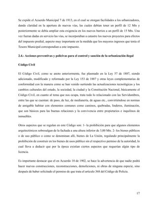 Se expide el Acuerdo Municipal 7 de 1913, en el cual se otorgan facilidades a los urbanizadores,
dando claridad en la apertura de nuevas vías, las cuales debían tener un perfil de 12 Mts y
posteriormente se debía ampliar esta exigencia en los nuevos barrios a un perfil de 15 Mts. Una
vez fueran dadas en servicio las vías, se incorporaban a catastro los nuevos proyectos para efectos
del impuesto predial, aspecto muy importante en la medida que los mayores ingresos que tenía el
Tesoro Municipal correspondían a este impuesto.

2.4.- Acciones preventivas y policivas para el control y sanción de la urbanización ilegal

Código Civil

El Código Civil, como se anoto anteriormente, fue plasmado en la Ley 57 de 1887, siendo
adicionado, modificado y reformado por la Ley 153 de 1887 y otras leyes complementarias de
conformidad con la manera como se han venido surtiendo las actualizaciones tecnológicas y los
cambios culturales del estado, la sociedad, la ciudad y la Constitución Nacional, básicamente el
Código Civil, en cuanto al tema que nos ocupa, trata todo lo relacionado con las Servidumbres,
entre las que se cuentan: de paso, de luz, de medianería, de aguas etc., convirtiéndose en normas
de amigable habitar con elementos comunes como caminos, quebradas, linderos, iluminación,
que son básicos para las buenas relaciones y la convivencia entre propietarios e inquilinos de
inmuebles.

Otros aspectos que se regulan en este Código son: 1- la prohibición para que algunos elementos
arquitectónicos sobresalgan de la fachada a una altura inferior de 3,00 Mts. 2- los bienes públicos
o de uso público o como se denominan allí, bienes de La Unión, regulando principalmente la
prohibición de construir en los bienes de usos público sin el respectivo permiso de la autoridad, lo
cual lleva a deducir que por la época existían ciertos aspectos que requerían algún tipo de
licencia.

Es importante destacar que el en Acuerdo 10 de 1902, se hace la advertencia de que nadie podrá
hacer nuevas construcciones, reconstrucciones, demoliciones, ni obras de ninguna especie, sino
después de haber solicitado el permiso de que trata el artículo 368 del Código de Policía.




                                                                                                 17
 