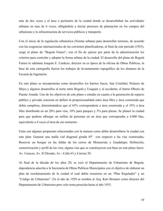 más de dos veces y el área o perímetro de la ciudad donde se desarrollaban las actividades
urbanas en mas de 6 veces, obligándola a iniciar procesos de planeación en los campos del
urbanismo y la infraestructura de servicios públicos y transporte.

Con el inicio de la regulación urbanística (Norma urbana) para desarrollar terrenos, de acuerdo
con las exigencias internacionales de las corrientes planificadoras, al final de este periodo (1925),
surge el plano de “Bogotá Futuro”, con el fin de ejercer por parte de la administración los
criterios para controlar y adoptar la forma urbana de la ciudad. El desarrollo del plano de Bogotá
Futuro lo adelanta Joaquín E. Cardozo, director en es época de la oficina de Obras Publicas, la
base de esta cartografía fueron los trabajos de levantamiento topográfico de los alumnos de la
Escuela de Ingeniería.

En este plano se incorporarían como desarrollos los barrios Sucre, San Cristóbal, Primero de
Mayo y algunos desarrollos al norte entre Bogotá y Usaquén y al occidente, el barrio Obrero de
Puente Aranda. Uno de los objetivos de este plano o estudio en cuanto a la generación de espacio
público y privado consistía en definir la proporcionalidad entre área libre y área construida que
debía cumplirse, determinándose que el 65% correspondería a área construida y el 35% a área
libre distribuida en un 20% para vías, 10% para parques y 5% para plazas. Se planeó la ciudad
para que pudiera albergar un millón de personas en un área que correspondía a 4.800 Has,
equivalente a 4 veces el área de ese momento.

Estas son algunas propuestas relacionadas con la manera como debía desarrollarse la ciudad con
este plan: Generar una malla vial diagonal girada 45º con respecto a las vías construidas;
Reservar un bosque en las faldas de los cerros de Monserrate y Guadalupe; Definición,
caracterización y perfil de las vías; alguna vías que se construyeron con base en este plano fuero:
Av. Caracas, Av. El Dorado, Av.- Calle 63 y Carrera 30.

Al final de la década de los años 20, se creó el Departamento de Urbanismo de Bogotá,
dependencia adscrita a la Secretaria de Obras Publicas Municipales con el objetivo de elaborar un
plan de reordenamiento de la ciudad el cual debía resumirse en un “Plan Regulador” y un
“Código de Urbanismo”. En el año de 1929 se nombra al Arq. Kart Brunner como director del
Departamento de Urbanismo pero solo toma posesión hasta el año 1933.



                                                                                                  19
 