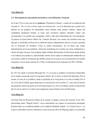 <Ver Plano 21>

3.3.- Descripción de antecedentes normativos a nivel Distrital y Nacional

En el año 1914 se traza uno de los primeros “Perímetros Urbanos”, a partir de la expedición del
Acuerdo 6, “Por el cual se dictan reglas de urbanización”, en él se determina que a partir de la
fijación de ese polígono las propiedades serán tratadas como predios urbanos. Aparte del
cuadrilátero (polígono) trazado, se crean unos corredores urbanos, llamados “Fajas” que
corresponden a los predios que acompañan a lado y lado áreas delimitadas por vías principales.
Al parecer el primer Barrio Obrero fue “Antonio Ricaurte” por cuanto esta incluido como una
faja que se localizaba al Oeste de la ciudad de manera independiente sobre la vía que conectaba
con el municipio de Fontibón. Como se señalo inicialmente, fue un barrio que surgió
informalmente por la necesidad de solucionar el problema de vivienda a las clases trabajadoras u
obreras de bajos recursos. Este polígono fijado también determinaba el límite hasta donde podían
ir las tuberías de acueducto y alcantarillado. Dentro de las reglas de urbanización establecidas en
esta norma, estaba la orientación que debían conservar las nuevas vías (continuación del trazado
ortogonal), con un ancho mínimo de 15 Mts y la dimensión de las manzanas de 100 x 100 Mts.

<Ver Plano 22>

En 1917 Se expide el acuerdo Municipal No. 17, en el que se establece el perímetro urbanizable
de la ciudad, enmarcado entre los siguientes limites: Por el norte, el limite del Municipio; Por el
oriente, la cima de la cordillera, desde la quebrada de la Vieja hasta el río San Cristóbal; Por el
sur, el río San Cristóbal, aguas abajo hasta su intersección con la carrera 3º, y una zona de terreno
de quinientos metros de ancha al sur del mencionado río; y Por el occidente, desde la intersección
del río con la carrera 3º, en línea recta imaginaria, hasta el límite norte del Municipio.

<Ver Plano 23>

El Primer Plan de Desarrollo Urbano de la ciudad, se adopta a través del Acuerdo 74 de 1925,
denominado plano “Bogotá Futuro”; cuyos antecedentes los expone el comerciante antioqueño
Ricardo Olano en su tabloide editado en la ciudad de Medellín titulado “La Ciudad Futuro”, en
el que se esbozaban criterios urbanísticos como las teorías del City Planning ingles y la necesidad



                                                                                                  20
 