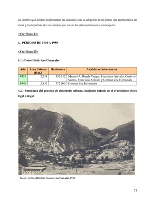 de cambio que debían implementar las ciudades con la adopción de un plano que representara las
ideas y las hipótesis de crecimiento que tenían las administraciones municipales.

<Ver Plano 24>

4.- PERIODO DE 1930 A 1950

<Ver Plano 25>

4.1.- Datos Históricos Generales

 Año      Área Urbana           Habitantes                  Alcaldes o Gobernantes
             (Has.)
 1938            2.514               330.312 Manuel A. Rueda Vargas, Francisco Arévalo, Gustavo
                                             Santos, Francisco Arévalo y Germán Zea Hernández
 1940                2.833           372.000 Germán Zea Hernández

4.2.- Panorama del proceso de desarrollo urbano, haciendo énfasis en el crecimiento físico
legal e ilegal




 Fuente: Archivo Distrital: Construcción Funicular, 1935.




                                                                                             21
 
