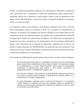 Periodo con grandes preocupaciones urbanísticas, de infraestructura, ambientales y migratorias,
como consecuencia de la acumulación de todas estas problemáticas surgen grandes ideas e
inquietudes urbanas, que se plasman en varios estudios y planes, como los aportados por Kart
Bruner (1934), Alfredo Bateman y Jorge Soto (1944), la Sociedad Colombiana de Arquitectos
(1945) y Le Corbusier (1950).

Las propuestas urbanas de Kart Brunner, o Plan Brunner, planteadas entre 1934 y 1944 que
fueron desarrolladas cuando se encontraba al frente de la dirección del Departamento de
Urbanismo, en respuesta a los problemas que encontró reflejados en una ciudad central con una
infraestructura de servicios públicos limitada y una periferia que se identificaba por el desarrollo
de algunos barrios obreros con infraestructura incompleta y con edificaciones con parámetros de
construcción muy bajos, acentuados por los problemas de la tasa de crecimiento poblacional de
Bogotá, como consecuencia de la magnitud de migraciones, originando que al final de este
periodo la ciudad sobrepasara los 700.000 habitantes. Se puede decir que fue un periodo en el que
surgieron una serie de iniciativas Municipales y Distritales que estuvieron orientadas mayormente
a solucionar los problemas de vivienda popular.

En lo anotado por Saldarriaga Roa, Brunner planteo intervenciones en cuatro sectores de Bogotá:

           El sector Oriental del Paseo Bolívar y alrededores, que abarcó las zonas comprendidas
           desde el barrio San Cristóbal hasta el barrio Egipto, el barrio La Concordia, el parque
           de la Independencia y el nuevo Parque Nacional. Incluyo planes de arborización,
           localización de urbanizaciones para obreros y otros estratos, localización de
           equipamiento urbano y la ampliación de algunas vías.

           El sector Sur, localizado a diez cuadras de la Plaza de Bolívar. Brunner trato de dar a
           este sector un carácter propio mediante la localización de edificios públicos y la
           construcción de viviendas y equipamiento.

           El sector Occidental, localizado entre la estación del ferrocarril y el Cementerio
           Central. Brunner lo considero como una zona industrial, propuso el traslado de la
           estación y la comunicación, prolongación y regulación de algunas vías entre las cuales
           se encontraba la avenida Caracas.




                                                                                                 22
 