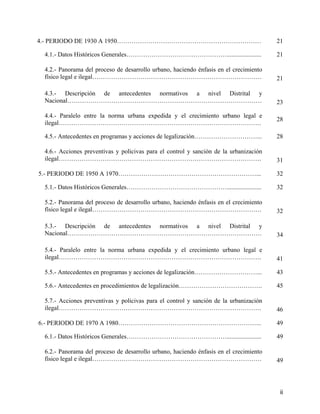 4.- PERIODO DE 1930 A 1950……………………………………………………………                                      21

 4.1.- Datos Históricos Generales…………………………………………......................                21

 4.2.- Panorama del proceso de desarrollo urbano, haciendo énfasis en el crecimiento
 físico legal e ilegal………………………………………………………………………                                      21

 4.3.- Descripción de antecedentes normativos a nivel Distrital y
 Nacional…………………………………………………………………………………                                               23

 4.4.- Paralelo entre la norma urbana expedida y el crecimiento urbano legal e
                                                                                       28
 ilegal…………………………………………………………………………………….

 4.5.- Antecedentes en programas y acciones de legalización…………………………...               28

 4.6.- Acciones preventivas y policivas para el control y sanción de la urbanización
 ilegal…………………………………………………………………………………….                                               31

5.- PERIODO DE 1950 A 1970…………………………………………………………...                                    32

 5.1.- Datos Históricos Generales…………………………………………......................                32

 5.2.- Panorama del proceso de desarrollo urbano, haciendo énfasis en el crecimiento
 físico legal e ilegal………………………………………………………………………                                      32

 5.3.- Descripción de antecedentes normativos a nivel Distrital y
 Nacional…………………………………………………………………………………                                               34

 5.4.- Paralelo entre la norma urbana expedida y el crecimiento urbano legal e
 ilegal…………………………………………………………………………………….                                               41

 5.5.- Antecedentes en programas y acciones de legalización…………………………...               43

 5.6.- Antecedentes en procedimientos de legalización………………………………….                    45

 5.7.- Acciones preventivas y policivas para el control y sanción de la urbanización
 ilegal…………………………………………………………………………………….                                               46

6.- PERIODO DE 1970 A 1980…………………………………………………………...                                    49

 6.1.- Datos Históricos Generales…………………………………………......................                49

 6.2.- Panorama del proceso de desarrollo urbano, haciendo énfasis en el crecimiento
 físico legal e ilegal………………………………………………………………………                                      49




                                                                                        ii
 