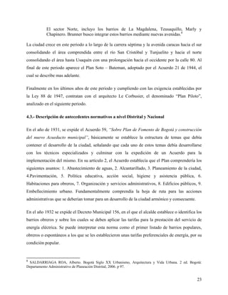 El sector Norte, incluyo los barrios de La Magdalena, Teusaquillo, Marly y
           Chapinero. Brunner busco integrar estos barrios mediante nuevas avenidas.8

La ciudad crece en este periodo a lo largo de la carrera séptima y la avenida caracas hacia el sur
consolidando el área comprendida entre el río San Cristóbal y Tunjuelito y hacia el norte
consolidando el área hasta Usaquén con una prolongación hacia el occidente por la calle 80. Al
final de este periodo aparece el Plan Soto – Bateman, adoptado por el Acuerdo 21 de 1944, el
cual se describe mas adelante.

Finalmente en los últimos años de este periodo y cumpliendo con las exigencia establecidas por
la Ley 88 de 1947, contratan con el arquitecto Le Corbusier, el denominado “Plan Piloto”,
analizado en el siguiente periodo.

4.3.- Descripción de antecedentes normativos a nivel Distrital y Nacional

En el año de 1931, se expide el Acuerdo 59, “Sobre Plan de Fomento de Bogotá y construcción
del nuevo Acueducto municipal”, básicamente se establece la estructura de temas que debía
contener el desarrollo de la ciudad, señalando que cada uno de estos temas debía desarrollarse
con los técnicos especializados y culminar con la expedición de un Acuerdo para la
implementación del mismo. En su artículo 2, el Acuerdo establecía que el Plan comprendería los
siguientes asuntos: 1. Abastecimiento de aguas, 2. Alcantarillado, 3. Planeamiento de la ciudad,
4.Pavimentación, 5. Política educativa, acción social, higiene y asistencia pública, 6.
Habitaciones para obreros, 7. Organización y servicios administrativos, 8. Edificios públicos, 9.
Embellecimiento urbano. Fundamentalmente comprendía la hoja de ruta para las acciones
administrativas que se deberían tomar para un desarrollo de la ciudad armónico y consecuente.

En el año 1932 se expide el Decreto Municipal 156, en el que el alcalde establece o identifica los
barrios obreros y sobre los cuales se deben aplicar las tarifas para la prestación del servicio de
energía eléctrica. Se puede interpretar esta norma como el primer listado de barrios populares,
obreros o espontáneos a los que se les establecieron unas tarifas preferenciales de energía, por su
condición popular.


8
 SALDARRIAGA ROA, Alberto. Bogotá Siglo XX Urbanismo, Arquitectura y Vida Urbana. 2 ed. Bogotá:
Departamento Administrativo de Planeación Distrital, 2006. p 97.


                                                                                                23
 