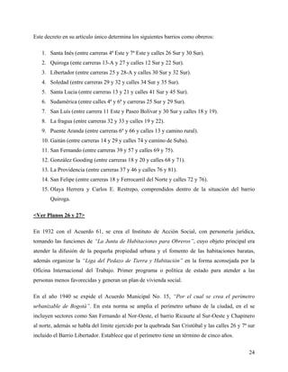 Este decreto en su artículo único determina los siguientes barrios como obreros:

   1. Santa Inés (entre carreras 4ª Este y 7ª Este y calles 26 Sur y 30 Sur).
   2. Quiroga (ente carreras 13-A y 27 y calles 12 Sur y 22 Sur).
   3. Libertador (entre carreras 25 y 28-A y calles 30 Sur y 32 Sur).
   4. Soledad (entre carreras 29 y 32 y calles 34 Sur y 35 Sur).
   5. Santa Lucia (entre carreras 13 y 21 y calles 41 Sur y 45 Sur).
   6. Sudamérica (entre calles 4ª y 6ª y carreras 25 Sur y 29 Sur).
   7. San Luís (entre carrera 11 Este y Paseo Bolívar y 30 Sur y calles 18 y 19).
   8. La fragua (entre carreras 32 y 33 y calles 19 y 22).
   9. Puente Aranda (entre carreras 6º y 66 y calles 13 y camino rural).
   10. Gaitán (entre carreras 14 y 29 y calles 74 y camino de Suba).
   11. San Fernando (entre carreras 39 y 57 y calles 69 y 75).
   12. González Gooding (entre carreras 18 y 20 y calles 68 y 71).
   13. La Providencia (entre carreras 37 y 46 y calles 76 y 81).
   14. San Felipe (entre carreras 18 y Ferrocarril del Norte y calles 72 y 76).
   15. Olaya Herrera y Carlos E. Restrepo, comprendidos dentro de la situación del barrio
       Quiroga.

<Ver Planos 26 y 27>

En 1932 con el Acuerdo 61, se crea el Instituto de Acción Social, con personería jurídica,
tomando las funciones de “La Junta de Habitaciones para Obreros”, cuyo objeto principal era
atender la difusión de la pequeña propiedad urbana y el fomento de las habitaciones baratas,
además organizar la “Liga del Pedazo de Tierra y Habitación” en la forma aconsejada por la
Oficina Internacional del Trabajo. Primer programa o política de estado para atender a las
personas menos favorecidas y generan un plan de vivienda social.

En el año 1940 se expide el Acuerdo Municipal No. 15, “Por el cual se crea el perímetro
urbanizable de Bogotá”. En esta norma se amplia el perímetro urbano de la ciudad, en el se
incluyen sectores como San Fernando al Nor-Oeste, el barrio Ricaurte al Sur-Oeste y Chapinero
al norte, además se habla del limite ejercido por la quebrada San Cristóbal y las calles 26 y 7ª sur
incluido el Barrio Libertador. Establece que el perímetro tiene un término de cinco años.


                                                                                                 24
 