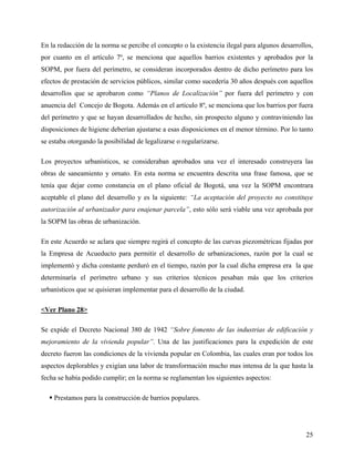 En la redacción de la norma se percibe el concepto o la existencia ilegal para algunos desarrollos,
por cuanto en el artículo 7º, se menciona que aquellos barrios existentes y aprobados por la
SOPM, por fuera del perímetro, se consideran incorporados dentro de dicho perímetro para los
efectos de prestación de servicios públicos, similar como sucedería 30 años después con aquellos
desarrollos que se aprobaron como “Planos de Localización” por fuera del perímetro y con
anuencia del Concejo de Bogota. Además en el artículo 8º, se menciona que los barrios por fuera
del perímetro y que se hayan desarrollados de hecho, sin prospecto alguno y contraviniendo las
disposiciones de higiene deberían ajustarse a esas disposiciones en el menor término. Por lo tanto
se estaba otorgando la posibilidad de legalizarse o regularizarse.

Los proyectos urbanísticos, se consideraban aprobados una vez el interesado construyera las
obras de saneamiento y ornato. En esta norma se encuentra descrita una frase famosa, que se
tenía que dejar como constancia en el plano oficial de Bogotá, una vez la SOPM encontrara
aceptable el plano del desarrollo y es la siguiente: “La aceptación del proyecto no constituye
autorización al urbanizador para enajenar parcela”, esto sólo será viable una vez aprobada por
la SOPM las obras de urbanización.

En este Acuerdo se aclara que siempre regirá el concepto de las curvas piezométricas fijadas por
la Empresa de Acueducto para permitir el desarrollo de urbanizaciones, razón por la cual se
implementó y dicha constante perduró en el tiempo, razón por la cual dicha empresa era la que
determinaría el perímetro urbano y sus criterios técnicos pesaban más que los criterios
urbanísticos que se quisieran implementar para el desarrollo de la ciudad.

<Ver Plano 28>

Se expide el Decreto Nacional 380 de 1942 “Sobre fomento de las industrias de edificación y
mejoramiento de la vivienda popular”. Una de las justificaciones para la expedición de este
decreto fueron las condiciones de la vivienda popular en Colombia, las cuales eran por todos los
aspectos deplorables y exigían una labor de transformación mucho mas intensa de la que hasta la
fecha se había podido cumplir; en la norma se reglamentan los siguientes aspectos:

    Prestamos para la construcción de barrios populares.




                                                                                                25
 
