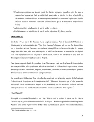  Condiciones mínimas que debían reunir los barrios populares modelos, entre las que se
       encontraban lugares con fácil accesibilidad, localizados al interior del área urbanizable y
       con servicios de alcantarillado, acueducto y energía eléctrica, además de capilla para el culto
       católico, escuelas primarias, sala-cuna, centro cultural, plaza de mercado e inspección de
       policía.
      Administración y adjudicación de las viviendas populares.
      Facilidades para la adquisición de las viviendas y fomento del ahorro popular.

<Ver Plano 29>

En el año 1944, a través del Acuerdo 21, se adopta el segundo Plan de Desarrollo Urbano de la
Ciudad, con la implementación del “Plan Soto-Bateman”, llamado así por que fue desarrollado
por el ingeniero Alfredo Bateman, secretario de obras públicas de la administración del alcalde
Jorge Soto del Corral, este plan contemplaba la zonificación urbana, la ampliación de algunas
vías y la implementación de un plan de valorización. Uno de los objetivos de este plan era
descongestionar el centro de la ciudad de Bogotá.

Este plan contempló dividir la ciudad en siete (7) zonas y a cada una de ellas se le determinaban
los usos permitidos y los prohibidos, además se establecía la edificabilidad expresada en alturas,
porcentaje de áreas construidas, empates, aislamientos, asimismo se incluyó una amplia gama de
definiciones de términos urbanísticos y arquitectónicos.

De acuerdo con Saldarriaga Roa, este plan fue analizado por el comité técnico de la Sociedad
Colombiana de Arquitectos y al respecto describió: “El comité dictamino que el plan no estaba
de acuerdo con el desarrollo de Bogotá en ese momento y que era necesario elaborar otro con
un mayor alcance que atendiera debidamente las necesidades futuras de la capital”.9

<Ver Plano 30>

Se expide el Acuerdo Municipal 41 de 1946 “Por el cual se ordena la ejecución del control
Geodésico y el Ajuste del Plano de la ciudad de Bogotá”. El control geodésico ordenado por este
Acuerdo tenía como objetivo servir de base para la planificación general del desarrollo futuro de

9
    SALDARRIAGA ROA, Op. cit., p 104.


                                                                                                   26
 
