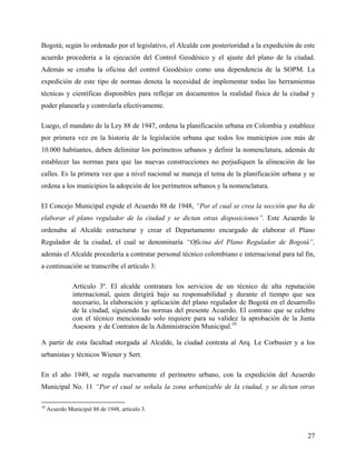 Bogotá; según lo ordenado por el legislativo, el Alcalde con posterioridad a la expedición de este
acuerdo procedería a la ejecución del Control Geodésico y el ajuste del plano de la ciudad.
Además se creaba la oficina del control Geodésico como una dependencia de la SOPM. La
expedición de este tipo de normas denota la necesidad de implementar todas las herramientas
técnicas y científicas disponibles para reflejar en documentos la realidad física de la ciudad y
poder planearla y controlarla efectivamente.

Luego, el mandato de la Ley 88 de 1947, ordena la planificación urbana en Colombia y establece
por primera vez en la historia de la legislación urbana que todos los municipios con más de
10.000 habitantes, deben delimitar los perímetros urbanos y definir la nomenclatura, además de
establecer las normas para que las nuevas construcciones no perjudiquen la alineación de las
calles. Es la primera vez que a nivel nacional se maneja el tema de la planificación urbana y se
ordena a los municipios la adopción de los perímetros urbanos y la nomenclatura.

El Concejo Municipal expide el Acuerdo 88 de 1948, “Por el cual se crea la sección que ha de
elaborar el plano regulador de la ciudad y se dictan otras disposiciones”. Este Acuerdo le
ordenaba al Alcalde estructurar y crear el Departamento encargado de elaborar el Plano
Regulador de la ciudad, el cual se denominaría “Oficina del Plano Regulador de Bogotá”,
además el Alcalde procedería a contratar personal técnico colombiano e internacional para tal fin,
a continuación se transcribe el artículo 3:

               Artículo 3º. El alcalde contratara los servicios de un técnico de alta reputación
               internacional, quien dirigirá bajo su responsabilidad y durante el tiempo que sea
               necesario, la elaboración y aplicación del plano regulador de Bogotá en el desarrollo
               de la ciudad, siguiendo las normas del presente Acuerdo. El contrato que se celebre
               con el técnico mencionado solo requiere para su validez la aprobación de la Junta
               Asesora y de Contratos de la Administración Municipal.10

A partir de esta facultad otorgada al Alcalde, la ciudad contrata al Arq. Le Corbusier y a los
urbanistas y técnicos Wiener y Sert.

En el año 1949, se regula nuevamente el perímetro urbano, con la expedición del Acuerdo
Municipal No. 11 “Por el cual se señala la zona urbanizable de la ciudad, y se dictan otras

10
     Acuerdo Municipal 88 de 1948, artículo 3.



                                                                                                 27
 