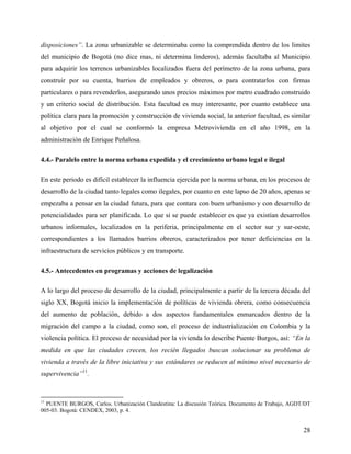 disposiciones”. La zona urbanizable se determinaba como la comprendida dentro de los limites
del municipio de Bogotá (no dice mas, ni determina linderos), además facultaba al Municipio
para adquirir los terrenos urbanizables localizados fuera del perímetro de la zona urbana, para
construir por su cuenta, barrios de empleados y obreros, o para contratarlos con firmas
particulares o para revenderlos, asegurando unos precios máximos por metro cuadrado construido
y un criterio social de distribución. Esta facultad es muy interesante, por cuanto establece una
política clara para la promoción y construcción de vivienda social, la anterior facultad, es similar
al objetivo por el cual se conformó la empresa Metrovivienda en el año 1998, en la
administración de Enrique Peñalosa.

4.4.- Paralelo entre la norma urbana expedida y el crecimiento urbano legal e ilegal

En este periodo es difícil establecer la influencia ejercida por la norma urbana, en los procesos de
desarrollo de la ciudad tanto legales como ilegales, por cuanto en este lapso de 20 años, apenas se
empezaba a pensar en la ciudad futura, para que contara con buen urbanismo y con desarrollo de
potencialidades para ser planificada. Lo que si se puede establecer es que ya existían desarrollos
urbanos informales, localizados en la periferia, principalmente en el sector sur y sur-oeste,
correspondientes a los llamados barrios obreros, caracterizados por tener deficiencias en la
infraestructura de servicios públicos y en transporte.

4.5.- Antecedentes en programas y acciones de legalización

A lo largo del proceso de desarrollo de la ciudad, principalmente a partir de la tercera década del
siglo XX, Bogotá inicio la implementación de políticas de vivienda obrera, como consecuencia
del aumento de población, debido a dos aspectos fundamentales enmarcados dentro de la
migración del campo a la ciudad, como son, el proceso de industrialización en Colombia y la
violencia política. El proceso de necesidad por la vivienda lo describe Puente Burgos, así: “En la
medida en que las ciudades crecen, los recién llegados buscan solucionar su problema de
vivienda a través de la libre iniciativa y sus estándares se reducen al mínimo nivel necesario de
supervivencia”11.


11
  PUENTE BURGOS, Carlos. Urbanización Clandestina: La discusión Teórica. Documento de Trabajo, AGDT/DT
005-03. Bogotá: CENDEX, 2003, p. 4.


                                                                                                   28
 