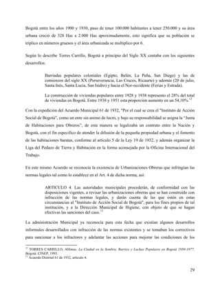 Bogotá entre los años 1900 y 1930, paso de tener 100.000 habitantes a tener 250.000 y su área
urbana creció de 328 Has a 2.000 Has aproximadamente, esto significa que su población se
triplico en números gruesos y el área urbanizada se multiplico por 6.

Según lo describe Torres Carrillo, Bogotá a principio del Siglo XX contaba con los siguientes
desarrollos:

           Barriadas populares coloniales (Egipto, Belén, La Peña, San Diego) y las de
           comienzos del siglo XX (Perseverancia, Las Cruces, Ricaurte) y además (20 de julio,
           Santa Inés, Santa Lucia, San Isidro) y hacia el Nor-occidente (Ferias y Estrada).

           La construcción de viviendas populares entre 1928 y 1938 represento el 28% del total
           de viviendas en Bogotá. Entre 1938 y 1951 esta proporción aumento en un 54,10%.12

Con la expedición del Acuerdo Municipal 61 de 1932, "Por el cual se crea el "Instituto de Acción
Social de Bogotá", como un ente sin animo de lucro, y bajo su responsabilidad se asigna la “Junta
de Habitaciones para Obreros”, de esta manera se legalizaba un contrato entre la Nación y
Bogotá, con el fin especifico de atender la difusión de la pequeña propiedad urbana y el fomento
de las habitaciones baratas, conforme al artículo 5 de la Ley 19 de 1932, y además organizar la
Liga del Pedazo de Tierra y Habitación en la forma aconsejada por la Oficina Internacional del
Trabajo.

En este mismo Acuerdo se reconocía la existencia de Urbanizaciones Obreras que infringían las
normas legales tal como lo establece en el Art. 4 de dicha norma, así:

           ARTICULO 4. Las autoridades municipales procederán, de conformidad con las
           disposiciones vigentes, a revisar las urbanizaciones obreras que se han construido con
           infracción de las normas legales, y darán cuenta de las que estén en estas
           circunstancias al "Instituto de Acción Social de Bogotá", para los fines propios de tal
           institución, y a la Dirección Municipal de Higiene, con objeto de que se hagan
           efectivas las sanciones del caso.13

La administración Municipal ya reconocía para esta fecha que existían algunos desarrollos
informales desarrollados con infracción de las normas existentes y se tomaban los correctivos
para sancionar a los infractores y adelantar las acciones para mejorar las condiciones de los

12
   TORRES CARRILLO, Alfonso. La Ciudad en la Sombra, Barrios y Luchas Populares en Bogotá 1950-1977.
Bogotá: CINEP, 1993.
13
   Acuerdo Distrital 61 de 1932, artículo 4.


                                                                                                 29
 