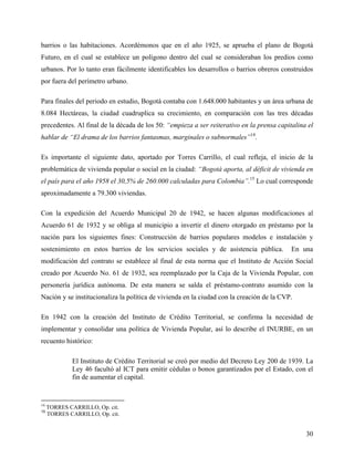 barrios o las habitaciones. Acordémonos que en el año 1925, se aprueba el plano de Bogotá
Futuro, en el cual se establece un polígono dentro del cual se consideraban los predios como
urbanos. Por lo tanto eran fácilmente identificables los desarrollos o barrios obreros construidos
por fuera del perímetro urbano.

Para finales del periodo en estudio, Bogotá contaba con 1.648.000 habitantes y un área urbana de
8.084 Hectáreas, la ciudad cuadruplica su crecimiento, en comparación con las tres décadas
precedentes. Al final de la década de los 50: “empieza a ser reiterativo en la prensa capitalina el
hablar de “El drama de los barrios fantasmas, marginales o subnormales”14.

Es importante el siguiente dato, aportado por Torres Carrillo, el cual refleja, el inicio de la
problemática de vivienda popular o social en la ciudad: “Bogotá aporta, al déficit de vivienda en
el país para el año 1958 el 30,5% de 260.000 calculadas para Colombia”.15 Lo cual corresponde
aproximadamente a 79.300 viviendas.

Con la expedición del Acuerdo Municipal 20 de 1942, se hacen algunas modificaciones al
Acuerdo 61 de 1932 y se obliga al municipio a invertir el dinero otorgado en préstamo por la
nación para los siguientes fines: Construcción de barrios populares modelos e instalación y
sostenimiento en estos barrios de los servicios sociales y de asistencia pública.          En una
modificación del contrato se establece al final de esta norma que el Instituto de Acción Social
creado por Acuerdo No. 61 de 1932, sea reemplazado por la Caja de la Vivienda Popular, con
personería jurídica autónoma. De esta manera se salda el préstamo-contrato asumido con la
Nación y se institucionaliza la política de vivienda en la ciudad con la creación de la CVP.

En 1942 con la creación del Instituto de Crédito Territorial, se confirma la necesidad de
implementar y consolidar una política de Vivienda Popular, así lo describe el INURBE, en un
recuento histórico:

             El Instituto de Crédito Territorial se creó por medio del Decreto Ley 200 de 1939. La
             Ley 46 facultó al ICT para emitir cédulas o bonos garantizados por el Estado, con el
             fin de aumentar el capital.


14
     TORRES CARRILLO, Op. cit.
15
     TORRES CARRILLO, Op. cit.


                                                                                                30
 