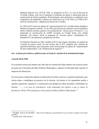 Mediante Decreto Ley 1579 de 1942, se reorganizó el ICT y se creó la Sección de
            Vivienda Urbana, cuyo fin lo constituyó el préstamo de dinero a municipios para la
            construcción de barrios populares. Posteriormente estos préstamos se ampliaron a las
            cooperativas de empleados y obreros en virtud de la Ley 53 de 1942 y en 1948 el ICT
            inició la construcción y adjudicación directa de viviendas.

            En 1958 el ICT inició sus planes de "autoconstrucción" de vivienda urbana dirigido a
            familias de ingresos mínimos. Ya en 1961 para efectos de continuar con este propósito
            obtuvo créditos externos, gracias a la constitución de “Alianza para el Progreso” y se
            emprendió la construcción de 14.000 viviendas en Ciudad Techo, hoy ciudad
            Kennedy. Así mismo, inició el programa de "terceras partes" comúnmente los
            llamados P3 y de préstamos a propietarios de lotes.

            El Gobierno Nacional en 1963, nombró al ICT como órgano consultivo en materia de
            vivienda de interés social. En este mismo año el ICT completó diez sistemas de
            operación diferentes, que incluyeron como innovaciones los planes de "mejoramiento
            de áreas subnormales" y de "erradicación de tugurios".16

4.6.- Acciones preventivas y policivas para el control y sanción de la urbanización ilegal

Acuerdo 20 de 1940

Es la primera norma que dispone que todo tipo de construcción debe obtener una licencia escrita
por parte de la Secretaria de Obras Publicas Municipales y además el interesado debe cancelar el
impuesto de delineación.

En esta norma se determina además la imposición de multas sucesivas a aquellos propietarios que
inicien obras o modifiquen un proyecto sin la licencia. Así mismo se les impondrían multas a
aquellos arquitectos, ingenieros o constructores que dirigían las obras iniciadas o reformadas sin
licencia “…… y en caso de reincidencia, serán eliminados del registro a que se refiere la
Resolución 100 de 1939, dictada por la Secretaría de Obras Públicas Municipales”17




16
   INURBE. Historia del INURBE. < http://www.inurbe.gov.co/nuestraCasa/11_his_inur.htm> [citado el 8 de julio
de 2007]
17
   Acuerdo 20 de 1940, artículo 7.


                                                                                                          31
 