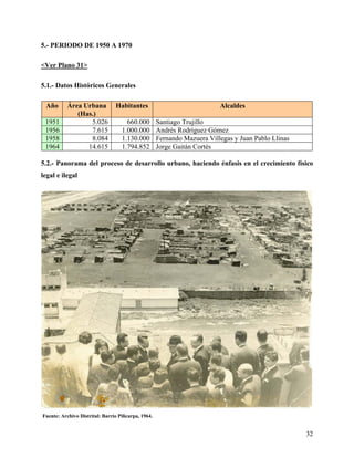 5.- PERIODO DE 1950 A 1970

<Ver Plano 31>

5.1.- Datos Históricos Generales

 Año       Área Urbana           Habitantes                               Alcaldes
              (Has.)
 1951             5.026               660.000        Santiago Trujillo
 1956             7.615             1.000.000        Andrés Rodríguez Gómez
 1958             8.084             1.130.000        Fernando Mazuera Villegas y Juan Pablo Llinas
 1964            14.615             1.794.852        Jorge Gaitán Cortés

5.2.- Panorama del proceso de desarrollo urbano, haciendo énfasis en el crecimiento físico
legal e ilegal




Fuente: Archivo Distrital: Barrio Pilicarpa, 1964.


                                                                                                     32
 