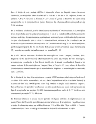 Para el inicio de este periodo (1950) el desarrollo urbano de Bogotá estaba claramente
delimitado, de la siguiente forma: al Norte por la calle 87, al Sur por el río Tunjuelito, al Este las
carreras 3ª, 5ª y 7ª. y al Oeste la Avenida 30 (Av. Ciudad de Quito). El desarrollo del sector sur se
caracterizaba por la implantación de barrios dispersos. La cobertura del área urbanizada era de
3.700 hectáreas.

En la década de los años 50, el área urbanizada se incrementó en 3.400 hectáreas. Las principales
áreas desarrolladas con vivienda se localizaron en el sur de la ciudad modificando la destinación
de tierra agrícola a tierra urbanizable, estableciendo un control y una modificación de los cuerpos
de agua y los humedales para el efecto. La urbanización de terrenos se fue extendiendo por las
faldas de los cerros orientales en el sector de San Cristóbal al Sur-Este y al Sur del río Tunjuelito
por la margen izquierda del río. En el norte de la ciudad la tierra urbanizada creció hasta la calle
95 y también se expandió hacia el occidente por las calles 13 y 80.

En el año 1954 se anexaron a la ciudad los municipios de Usme, Usaquén, Fontibón, Bosa,
Engativá y Suba desarrollándose urbanísticamente las áreas de periferia de estos municipios,
creándose una conurbación al final de este perdió entre la ciudad consolidada de Bogotá y los
cascos antiguos de los municipios de Usaquén, Bosa y Engativá. El casco urbano de Fontibón
quedó separado urbanísticamente por la zona industrial propuesta al occidente por el Plan Piloto
de Le Corbusier.

En la década de los años 60 se urbanizaron cerca de 6.000 hectáreas, principalmente las áreas al
occidente de la carrera 30 hasta la Av. 68 o Av. Del Congreso Eucarístico, el sector de Kennedy y
la conexión entre Este y Oeste por las calles 68 y 80 hasta el antiguo casco urbano de Engativá.
Para el final de este periodo y con base en los datos estadísticos que hacen parte del estudio de
Fase I, se estimaba que existían 282.400 viviendas ocupando un suelo de 8.197 hectáreas, con
una densidad promedio 35 Viv./Ha bruta.

La dinámica urbana de la ciudad en este periodo esta ligada también a la implementación de
cuatro Planes de Desarrollo expedidos para regular el proceso de crecimiento y establecer unos
criterios de planeación, estos son: el Plan Piloto en 1951, el Plan Vial Piloto en 1961, el Estatuto
de Ordenamiento Físico en 1967 y el Plano Oficial de Zonificación General en 1968.



                                                                                                   33
 