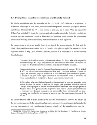 5.3.- Descripción de antecedentes normativos a nivel Distrital y Nacional

El distrito cumpliendo con lo ordenado por la Ley 88 de 1947, contrata al arquitecto Le
Corbusier, y se adopta el Plan Piloto, estudio desarrollado por este arquitecto y adoptado a través
del Decreto Distrital 185 de 1951. Esta norma se convierte en el tercer “Plan de Desarrollo
Urbano” de la ciudad. El objeto del contrato realizado con el arquitecto Le Corbusier consistía en
realizar un Plan Modelo de ciudad o “Plan Director” para que posteriormente los consultores
americanos Wiener y Sert lo ampliaran y particularizaran en un plan regulador.

La manera como se vivía por aquella época la zozobra de los acontecimientos del 9 de abril de
1948 y la transición urbanística que sufría la ciudad a principios del siglo XX, es descrita de la
siguiente manera el Arq. Calos Arbeláez Camacho, director en el año 1951 de la oficina del Plan
Regulador, así:

           El transito de la vida tranquila y sin complicaciones del Siglo XIX a la congestión
           humana del Siglo XX, trajo, lógicamente, un trastorno que ataco todos los ordenes de
           la vida y fue de una trascendencia inmensa en el desarrollo de las ciudades.

           En cumplimiento de lo anterior (congestión urbana y cambio de patrones del S. XIX al
           S. XX) y a raíz de los acontecimientos del 9 de abril (1948) que asolaron el centro de
           Bogotá, un numeroso grupo de arquitectos se hizo vocero del pensamiento del gremio,
           y, a base de un gran tesón, logro convencer a las autoridades sobre la necesidad de
           poner orden al caos, de componer lo dañado y de purificar la carcoma.

           Se le explico a la autoridad cual era el modus operandi, y una vez aceptados estos
           puntos de vista fue creada la Oficina de Bogotá, por gestiones realizadas ante el
           Concejo Municipal por el entones alcalde Fernando Mazuera. El Concejo aprobó el
           Acuerdo 88 de 1948 que autorizaba al ejecutivo para crear la Oficina en forma técnica
           y contratar con técnicos extranjeros de reconocida fama internacional los ante-
           proyectos de regulación, así como la asesoría para la organización interna de la
           oficina.18

El Decreto Distrital 185 de 1951, establece tres aspectos fundamentales tomados del estudio de
Le Corbussier, que son: 1. La adopción del perímetro urbano; 2. La zonificación de la ciudad de
acuerdo a sus tendencia en la consolidación de usos principales y 3. La adopción de un plan vial.

18
  ARBELÁEZ CAMACHO, Carlos, Arq. Director de la Oficina del Plan Regulador. El Plan Piloto de Bogotá,
Registro Municipal 1951, Hechos y Notas. p. 182 A 190.


                                                                                                  34
 