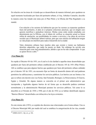 En relación con las áreas de vivienda que se desarrollaron de manera informal, pero quedaron en
aquel momento localizadas por fuera del perímetro urbano, el Arq. Arbeláez Camacho, describe
la manera como fue tratado este tema por el Plan Piloto y la Oficina del Plan Regulador a su
mando:

               Con relación a los sectores de habitación que por las razones ya expuestas quedaron
               fuera del perímetro, el plan en si propone soluciones practicas, que en ningún caso
               quieren mortificar o perjudicar intereses. Dichas zonas están siendo estudiadas con
               detenimiento por la Oficina, con el objeto de verificar su situación actual su futura
               orbita de saturación, sus posibilidades en cuanto a servicios y las obras de servicios
               sociales que el Municipio deberá realizar, para que esos núcleos de habitación tengan
               su vida propia sin interferir para nada el desarrollo de la ciudad.

               Tales elementos urbanos hace muchos años que existen y tienen sus habitantes
               derechos adquiridos, que nadie ha puesto en duda. Sin embargo ha servido esta
               situación para crear mal entendimientos, debido a que no ha sido comprendido lo que
               se quiere llevar a cabo.19

<Ver Plano 32>

Se expide el Decreto 414 de 1951, en el cual se le da claridad a aquellas áreas desarrolladas que
quedaron por fuera del perímetro urbano establecido por el Decreto 185 de 1951 (Plan Piloto).
Allí se establece que para algunos barrios que quedaron por fuera del perímetro urbano señalado
por el decreto 185 de 1951, era necesario fijar un limite de desarrollo dentro del cual pudieran
permitirse las edificaciones y suministrar los servicios públicos. Los barrios con sus limites a los
que se refiere este decreto son; Las Ferias, San Fernando, Rionegro, La Perseverancia, El Guavio,
Egipto y Girardot. De alguna manera se convertía en el primer acto administrativo que
incorporaba y legalizaba algunos barrios de tal forma que su desarrollo pudiera continuar
normalmente y la administración Municipal prestara los servicios públicos. Tal como lo se
describió en el Periodo de 1930 a 1950, por el año de 1932 ya se habían identificado algunos
“Barrios Obreros” desarrollados con infracción a las leyes existentes.

<Ver Plano 33>

En este mismo año (1951), se expiden dos decretos mas relacionados con el tema urbano. Uno es
el Decreto Municipal 480, por medio del cual se establece la categorización de las vías, creando
19
     ARBELAEZ C., Op. cit., p. 186.


                                                                                                  35
 