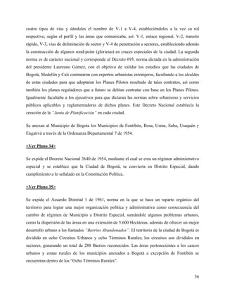 cuatro tipos de vías y dándoles el nombre de V-1 a V-4, estableciéndoles a la vez su rol
respectivo, según el perfil y las áreas que comunicaba, así: V-1, enlace regional, V-2, transito
rápido, V-3, vías de delimitación de sector y V-4 de penetración a sectores, estableciendo además
la construcción de algunos rond-point (glorietas) en cruces especiales de la ciudad. La segunda
norma es de carácter nacional y corresponde al Decreto 693, norma dictada en la administración
del presidente Laureano Gómez, con el objetivo de validar los estudios que las ciudades de
Bogotá, Medellín y Cali contrataron con expertos urbanistas extranjeros, facultando a los alcaldes
de estas ciudades para que adoptaran los Planes Pilotos resultado de tales contratos, así como
también los planes reguladores que a futuro se debían contratar con base en los Planes Pilotos.
Igualmente facultaba a los ejecutivos para que dictaran las normas sobre urbanismo y servicios
públicos aplicables y reglamentadoras de dichos planes. Este Decreto Nacional establecía la
creación de la “Junta de Planificación” en cada ciudad.

Se anexan al Municipio de Bogota los Municipios de Fontibón, Bosa, Usme, Suba, Usaquén y
Engativá a través de la Ordenanza Departamental 7 de 1954.

<Ver Plano 34>

Se expide el Decreto Nacional 3640 de 1954, mediante el cual se crea un régimen administrativo
especial y se establece que la Ciudad de Bogotá, se convierta en Distrito Especial, dando
cumplimiento a lo señalado en la Constitución Política.

<Ver Plano 35>

Se expide el Acuerdo Distrital 1 de 1961, norma en la que se hace un reparto orgánico del
territorio para lograr una mejor organización política y administrativa como consecuencia del
cambio de régimen de Municipio a Distrito Especial, sumándole algunos problemas urbanos,
como la dispersión de las áreas en una extensión de 5.600 Hectáreas, además de ofrecer un mejor
desarrollo urbano a los llamados “Barrios Abandonados”. El territorio de la ciudad de Bogotá es
dividido en ocho Circuitos Urbanos y ocho Términos Rurales; los circuitos son divididos en
sectores, generando un total de 288 Barrios reconocidos. Las áreas pertenecientes a los cascos
urbanos y zonas rurales de los municipios anexados a Bogotá a excepción de Fontibón se
encuentran dentro de los “Ocho Términos Rurales”.


                                                                                               36
 