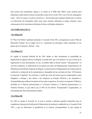 Esta norma esta actualmente vigente y se utiliza en la SDP (año 2007), como sustento para
determinar cuales barrios fueron reconocidos como tal en el año 1961, con el fin de catalogarlos
como: “Barrios Legales sin plano urbanístico”, de tal forma que cualquier trámite que se solicite
a la Dirección de Cartografía, debe tener como sustento urbanístico el plano catastral, como
consecuencia de la inexistencia del plano de loteo o del plano urbanístico.

<Ver Tabla Anexa No. 1>

<Ver Plano 36>

El “Plan Vial Piloto” aprobado mediante el Acuerdo 38 de 1961, corresponde al cuarto “Plan de
Desarrollo Urbano” de la ciudad. En él se mantienen los principios viales contenidos en los
planes de Le Corbusier y Wiener – Sert.

<Ver Plano 37>

Se expide al Acuerdo Distrital 68 de 1961 donde se abre tácitamente la posibilidad de
legalización de algunos barrios en Bogotá, se puede decir que es la primera vez que el tema de la
legalización se toca directamente, no así, el nombre dado al mismo tramite: “Incorporación”, el
cual lleva implícito, la elaboración de los planos por parte del Departamento Administrativo de
Planificación del Distrito Especial de Bogotá, la autorización al Departamento de Catastro para la
confección y colocación de la nomenclatura y desenglobe de las escrituras de lotes. Al Personero
le autorizan “Legalizar” las escrituras y recibir las zonas de terreno que los urbanizadores estén
obligados a entregar y por ultimo a las Empresas de Energía Eléctrica y de Acueducto y
Alcantarillado para elaborar los planos de las redes respectivas. En total se incorporan 34 Barrios,
divididos en 17 Barrios pertenecientes a 7 Circuitos Urbanos y 17 Barrios pertenecientes a 6
Términos Rurales, lo que indica que el 50% de los barrios “Incorporados” (Legalizados), se
encontraban por fuera del perímetro urbano.

<Ver Plano 38>

En 1963 se expide el Acuerdo 22, el cual se orienta a subsanar aquellos desarrollos que no
cumplieron el proceso de lotificación (Urbanización de terrenos), establecido en el Acuerdo 30 de
1961, y que no obtuvieron la aprobación ni la licencia correspondiente, lo que origina el

                                                                                                 37
 