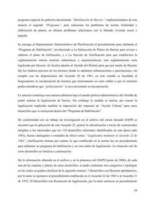 programa especial de gobierno denominado “Habilitación de Barrios”, implementándose de esta
manera el segundo “Programa”, para solucionar los problemas de norma, titularidad y
elaboración de planos, en últimas problemas relacionaos con la llamada vivienda social o
popular.

Se encarga al Departamento Administrativo de Planificación el procedimiento para adelantar el
“Programa de Habilitación”, involucrando a La Subsección de Planos de Barrios para revisar o
elaborar el plano de lotificación, y a La Sección de Zonificación para que estableciera la
reglamentación interna (normas urbanísticas y arquitectónicas), esta reglamentación seria
legalizada por Decreto. Se faculta además al Alcalde del Distrito para que por medio de Decreto
fije los linderos precisos de los terrenos donde se adelanten urbanizaciones o parcelaciones, sin
cumplir con las disposiciones del Acuerdo 30 de 1961, en este sentido se facultaba al
burgomaestre la incorporación de terrenos que técnicamente no eran viables o por el contrario
podía entenderse que “políticamente” si era conveniente su incorporación.

Lo anterior constituye una manera arbitraria bajo el mando político-administrativo del Alcalde de
poder ordenar la legalización de barrios. Sin embargo la medida se matiza, por cuanto la
legalización implicaba también la imposición del impuesto de “Acción Urbana” para estos
desarrollos que se incluyeran dentro del “Programa de Habilitación”.

De conformidad con un trabajo de investigación en el archivo del otrora llamado DAPD se
encontró que la aplicación de este Acuerdo 22, generó la oficialización a través de comunicados
dirigidos a los interesados que los 110 desarrollos informales identificados en esta época (año
1963), fueran catalogados o rotulados de oficio como: “Legalizados mediante el Acuerdo 22 de
1963”, clasificación errónea por cuanto, lo que establecido en la norma fue un procedimiento
para adelantar un programa de habilitación y no una orden de legalización. La situación real de
estos desarrollos se sintetiza a continuación:

De la información obtenida en el archivo y en la planoteca del DAPD (junio de 2006), de cada
una de las carpetas y planos de estos desarrollos, se pudo conformar tres categorías o tipologías
en las cuales se podían clasificar de la siguiente manera: 7 Desarrollos con Decretos aprobatorios,
por lo tanto se ajustaron al procedimiento establecido en el Acuerdo 22 de 1963 o al Acuerdo 21
de 1972; 29 Desarrollos con Resolución de legalización, por lo tanto surtieron un procedimiento


                                                                                                38
 