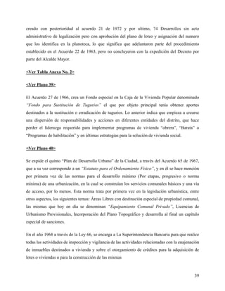 creado con posterioridad al acuerdo 21 de 1972 y por ultimo, 74 Desarrollos sin acto
administrativo de legalización pero con aprobación del plano de loteo y asignación del numero
que los identifica en la planoteca, lo que significa que adelantaron parte del procedimiento
establecido en el Acuerdo 22 de 1963, pero no concluyeron con la expedición del Decreto por
parte del Alcalde Mayor.

<Ver Tabla Anexa No. 2>

<Ver Plano 39>

El Acuerdo 27 de 1966, crea un Fondo especial en la Caja de la Vivienda Popular denominado
“Fondo para Sustitución de Tugurios” el que por objeto principal tenía obtener aportes
destinados a la sustitución o erradicación de tugurios. Lo anterior indica que empieza a crearse
una dispersión de responsabilidades y acciones en diferentes entidades del distrito, que hace
perder el liderazgo requerido para implementar programas de vivienda “obrera”, “Barata” o
“Programas de habilitación” y en últimas estrategias para la solución de vivienda social.

<Ver Plano 40>

Se expide el quinto “Plan de Desarrollo Urbano” de la Ciudad, a través del Acuerdo 65 de 1967,
que a su vez corresponde a un “Estatuto para el Ordenamiento Físico”, y en él se hace mención
por primera vez de las normas para el desarrollo mínimo (Por etapas, progresivo o norma
mínima) de una urbanización, en la cual se construían los servicios comunales básicos y una vía
de acceso, por lo menos. Esta norma trata por primera vez en la legislación urbanística, entre
otros aspectos, los siguientes temas: Áreas Libres con destinación especial de propiedad comunal,
las mismas que hoy en día se denominan “Equipamiento Comunal Privado”, Licencias de
Urbanismo Provisionales, Incorporación del Plano Topográfico y desarrolla al final un capítulo
especial de sanciones.

En el año 1968 a través de la Ley 66, se encarga a La Superintendencia Bancaria para que realice
todas las actividades de inspección y vigilancia de las actividades relacionadas con la enajenación
de inmuebles destinados a vivienda y sobre el otorgamiento de créditos para la adquisición de
lotes o viviendas o para la construcción de las mismas



                                                                                                39
 