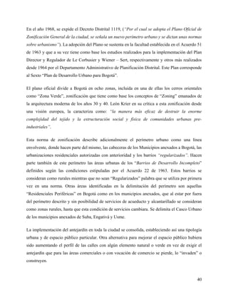 En el año 1968, se expide el Decreto Distrital 1119, (“Por el cual se adopta el Plano Oficial de
Zonificación General de la ciudad, se señala un nuevo perímetro urbano y se dictan unas normas
sobre urbanismo”). La adopción del Plano se sustenta en la facultad establecida en el Acuerdo 51
de 1963 y que a su vez tiene como base los estudios realizados para la implementación del Plan
Director y Regulador de Le Corbusier y Wiener – Sert, respectivamente y otros más realizados
desde 1964 por el Departamento Administrativo de Planificación Distrital. Este Plan corresponde
al Sexto “Plan de Desarrollo Urbano para Bogotá”.

El plano oficial divide a Bogotá en ocho zonas, incluida en una de ellas los cerros orientales
como “Zona Verde”, zonificación que tiene como base los conceptos de “Zoning” emanados de
la arquitectura moderna de los años 30 y 40. León Krier en su crítica a esta zonificación desde
una visión europea, la caracteriza como: “la manera más eficaz de destruir la enorme
complejidad del tejido y la estructuración social y física de comunidades urbanas pre-
industriales”.

Esta norma de zonificación describe adicionalmente el perímetro urbano como una línea
envolvente, donde hacen parte del mismo, las cabeceras de los Municipios anexados a Bogotá, las
urbanizaciones residenciales autorizadas con anterioridad y los barrios “regularizados”. Hacen
parte también de este perímetro las áreas urbanas de los “Barrios de Desarrollo Incompleto”
definidos según las condiciones estipuladas por el Acuerdo 22 de 1963. Estos barrios se
consideran como rurales mientras que no sean “Regularizados” palabra que se utiliza por primera
vez en una norma. Otras áreas identificadas en la delimitación del perímetro son aquellas
“Residenciales Periféricas” en Bogotá como en los municipios anexados, que al estar por fuera
del perímetro descrito y sin posibilidad de servicios de acueducto y alcantarillado se consideran
como zonas rurales, hasta que esta condición de servicios cambiara. Se delimita el Casco Urbano
de los municipios anexados de Suba, Engativá y Usme.

La implementación del antejardín en toda la ciudad se consolida, estableciendo así una tipología
urbana y de espacio público particular. Otra alternativa para mejorar el espacio público hubiera
sido aumentando el perfil de las calles con algún elemento natural o verde en vez de exigir el
antejardín que para las áreas comerciales o con vocación de comercio se pierde, lo “invaden” o
construyen.



                                                                                              40
 