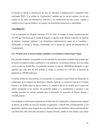 El Decreto se divide la clasificación de usos en: Principal, Complementario, Compatible (Hoy
restringido POT). Y se ordena la “Legalización” (palabra que se usa por primera vez en una
norma) de los lotes con dimensiones inferiores a las establecidas por esta norma, siempre y
cuando los usos sean permitidos y se respeten los aislamientos posteriores y antejardines.

<Ver Plano 41>

Con la expedición del Decreto Nacional 3133 de 1968, se cumple la orden constitucional del
Art.199, que determina que la ciudad de Bogotá se organice como Distrito Especial, sin sujeción
al régimen municipal ordinario. Las atribuciones administrativas pasan de la Asamblea y
Gobernador a Concejo y Alcalde, continuando con el estatus de capital del departamento de
Cundinamarca.

5.4.- Paralelo entre la norma urbana expedida y el crecimiento urbano legal e ilegal

Este periodo estudiado, corresponde a las dos décadas de crecimiento acelerado más grandes que
ha tenido la ciudad en cuanto a población y a la ampliación en hectáreas urbanas, en el, la ciudad
creció en más de 25.000 Has. y la población aumento en más de 2.000.000 de habitantes, lo que
significa que cada años de este periodo la ciudad se extendió en 1.250 Has. y aumento su
población en 100.000 habitantes.

La norma urbana fue muy prolífica en este periodo, se expidieron cuatro Planes de Desarrollo, la
ciudad paso de la categoría de Municipio a Distrito Especial, se crearon la Caja de la Vivienda
Popular y los fondos para los barrios obreros, se empezó a ejercer un control, por lo menos así
estaba consignado en las normas, del desarrollo urbano y se normalizaron y ajustaron a una
realidad creciente las normas mínimas para el desarrollo de proyectos de barrios obreros o
vivienda popular.

Consolidando la información aportada por la Dirección de Legalización y Mejoramiento Integral
de Barrios de la SDP, en estas dos décadas se legalizaron 1.048,40 Has, correspondientes a 124
desarrollos o barrios, para el aporte de estos datos prevalece la estadística oficial suministrada por
esta Dirección sobre otros datos de autores y fuentes diversas, citados en este estudio y que varían




                                                                                                   41
 
