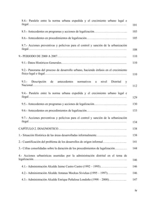 8.4.- Paralelo entre la norma urbana expedida y el crecimiento urbano legal e
  ilegal…………………………………………………………………………………….                                               101

  8.5.- Antecedentes en programas y acciones de legalización…………………………...               103

  8.6.- Antecedentes en procedimientos de legalización………………………………….                    105

  8.7.- Acciones preventivas y policivas para el control y sanción de la urbanización
  ilegal…………………………………………………………………………………….                                               108

9.- PERIODO DE 2000 A 2007…………………………………………………………...                                     110

  9.1.- Datos Históricos Generales…………………………………………......................                110

  9.2.- Panorama del proceso de desarrollo urbano, haciendo énfasis en el crecimiento
  físico legal e ilegal………………………………………………………………………                                      110

  9.3.- Descripción de antecedentes normativos a nivel Distrital y
  Nacional…………………………………………………………………………………                                               112

  9.4.- Paralelo entre la norma urbana expedida y el crecimiento urbano legal e
  ilegal…………………………………………………………………………………….                                               129

  9.5.- Antecedentes en programas y acciones de legalización…………………………...               130

  9.6.- Antecedentes en procedimientos de legalización………………………………….                    133

  9.7.- Acciones preventivas y policivas para el control y sanción de la urbanización
  ilegal…………………………………………………………………………………….                                               134

CAPÍTULO 2. DIAGNOSTICO…………………………………………………………..                                         138

1.- Situación Histórica de las áreas desarrolladas informalmente…………………………              138

2.- Cuantificación del problema de los desarrollos de origen informal…………………...         141

3.- Cifras consolidadas sobre la duración de los procedimientos de legalización…………     144

4.- Acciones urbanísticas asumidas por la administración distrital en el tema de
legalización………………………………………………………………………………...                                           146

  4.1.- Administración Alcalde Jaime Castro Castro (1992 – 1995)……………………...             146

  4.2.- Administración Alcalde Antanas Mockus Sivickas (1995 – 1997)……………….             146

  4.3.- Administración Alcalde Enrique Peñalosa Londoño (1998 – 2000)……………...           147


                                                                                         iv
 
