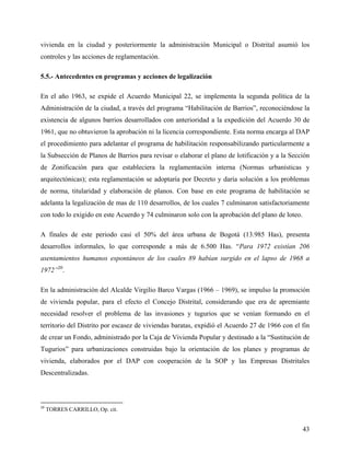 vivienda en la ciudad y posteriormente la administración Municipal o Distrital asumió los
controles y las acciones de reglamentación.

5.5.- Antecedentes en programas y acciones de legalización

En el año 1963, se expide el Acuerdo Municipal 22, se implementa la segunda política de la
Administración de la ciudad, a través del programa “Habilitación de Barrios”, reconociéndose la
existencia de algunos barrios desarrollados con anterioridad a la expedición del Acuerdo 30 de
1961, que no obtuvieron la aprobación ni la licencia correspondiente. Esta norma encarga al DAP
el procedimiento para adelantar el programa de habilitación responsabilizando particularmente a
la Subsección de Planos de Barrios para revisar o elaborar el plano de lotificación y a la Sección
de Zonificación para que estableciera la reglamentación interna (Normas urbanísticas y
arquitectónicas); esta reglamentación se adoptaría por Decreto y daría solución a los problemas
de norma, titularidad y elaboración de planos. Con base en este programa de habilitación se
adelanta la legalización de mas de 110 desarrollos, de los cuales 7 culminaron satisfactoriamente
con todo lo exigido en este Acuerdo y 74 culminaron solo con la aprobación del plano de loteo.

A finales de este periodo casi el 50% del área urbana de Bogotá (13.985 Has), presenta
desarrollos informales, lo que corresponde a más de 6.500 Has. “Para 1972 existían 206
asentamientos humanos espontáneos de los cuales 89 habían surgido en el lapso de 1968 a
1972”20.

En la administración del Alcalde Virgilio Barco Vargas (1966 – 1969), se impulso la promoción
de vivienda popular, para el efecto el Concejo Distrital, considerando que era de apremiante
necesidad resolver el problema de las invasiones y tugurios que se venían formando en el
territorio del Distrito por escasez de viviendas baratas, expidió el Acuerdo 27 de 1966 con el fin
de crear un Fondo, administrado por la Caja de Vivienda Popular y destinado a la “Sustitución de
Tugurios” para urbanizaciones construidas bajo la orientación de los planes y programas de
vivienda, elaborados por el DAP con cooperación de la SOP y las Empresas Distritales
Descentralizadas.



20
     TORRES CARRILLO, Op. cit.


                                                                                                 43
 