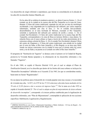Los desarrollos de origen informal o espontáneos, que inician su consolidación en la década de
los años 60, los describe Jiménez Mantilla, así:

            En los años 60 se enfatiza la tendencia anterior y se abren 4 nuevos frentes: 1.- En el
            costado sur de la ciudad en la cuenca alta del Río Tunjuelito en la zona de Usme,
            distante 12 Kms del centro tradicional, separado de este por un área de morfología
            accidentada y muy degradada por la explotación del subsuelo, por varias empresas
            industriales, aislando aun mas el área. 2.- En el costado Sur-occidental,
            desarrollándose en el área inclinada de Meissen, cruzando el Río Tunjuelito,
            sometida a explotación del subsuelo por canteras de arcilla y arenas. 3.- En el
            costado Sur-Occidental a 12 Kms del centro tradicional en la cuenca baja del Río
            Tunjuelito, correspondiente a la zona de Bosa en terrenos fértiles y muy planos. Su
            relación física con el casco urbano se logra a través de las redes preexistentes de la
            estructura urbana colonial de Bosa. 4.- En el costado Nor-Occidental, distante 8 Kms
            del centro de Chapinero y 15 Kms del centro tradicional, esta aislado de la ciudad
            por el cerro de Suba, el Río Juan Amarillo y el Río Bogotá, es un área muy fértil,
            siendo sus únicas conexiones con la ciudad el cruce por el oriente entre los cerros
            norte y sur de Suba y un puente en el costado sur sobre el Río Juan Amarillo.21

El programa de “Sustitución de Tugurios” se destaca como el pionero en la Ciudad de Bogotá,
promovía la Vivienda Barata (popular) y la eliminación de los desarrollos informales o los
llamados “Tugurios”.

En el año 1968, se expide el Decreto Distrital 1119, por el cual se adopta el Plano de
Zonificación General, en el se describe que dentro de los límites del casco urbano se incluyen los
“Desarrollos Incompletos” definidos en el Acuerdo 22 de 1963, los que se consideraban rurales,
hasta tanto no fueran “Regularizados”.

En esa época las políticas para el desarrollo de vivienda popular eran muy escasas y la necesidad
de vivienda muy alta, “el ICT y la CVP de las 57.214 soluciones ofrecidas hasta mediados de los
70 solo el 21,8% fueron a dar a sectores de ingresos bajos”22. Por lo tanto en el año 1972 se
expide el Acuerdo distrital 21 “Por el cual se adopta un plan de mejoramiento de áreas urbanas
de desarrollo incompleto”, corresponde a la tercera política establecida para la legalización de
desarrollos informales, este “Plan de Mejoramiento”, contemplaba la aplicación de tres acciones
específicas: Habilitación, Legalización y Regularización.

21
   JIMÉNEZ MANTILLA, Luís Carlos. Urbanización Espontánea y Medio Ambiente – El Caso de Bogotá -. En:
VIII CONGRESO NACIONAL DE PLANIFICACIÓN: Bogotá 1985.
22
   TORRES CARRILLO, Op. cit.


                                                                                                  44
 