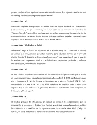 persona y urbanizadores seguían construyendo espontáneamente. Las siguientes son las normas
de control y sanción que se expidieron en este periodo:

Acuerdo 30 de 1961

Esta norma regulaba principalmente la manera como se debían adelantar las Lotificaciones
(Urbanizaciones) y los procedimientos para la expedición de los permisos. En el capítulo de
“Normas Generales”, se establece que la persona que realice una urbanización o parcelación sin
el cumplimiento de las normas de este Acuerdo seria sancionada de acuerdo a las disposiciones
vigentes, a través de una resolución dictada por el Alcalde Mayor.

Acuerdo 36 de 1962, Código de Policía

Este primer Código de Policía fue modificado por el Acuerdo 65 de 1967 “Por el cual se señalan
las normas y el procedimiento que deben cumplirse para urbanizar terrenos en el área del
Distrito Especial de Bogotá y se dictan otras disposiciones”, en el su capítulo 5, trata el tema de
las sanciones para las personas, técnicos o profesionales en construcción que inicien o adelanten
una construcción, urbanización o parcelación.

Acuerdo 22 de 1963

En este Acuerdo únicamente se determina que las urbanizaciones o parcelaciones que se inicien
en condiciones anormales incumpliendo las normas del Acuerdo 30 de 1961, quedarían gravadas
con el impuesto a la Acción Urbana, reglamentado por el decreto Nacional 374 de 1962,
reglamentario a su vez de la Ley 81 de 1960 reorgánica del impuesto sobre la renta. Este
impuesto fue el que antecedió al gravamen denominado actualmente como “Impuesto de
Delineación y Construcción”

Acuerdo 65 de 1967

El objetivo principal de este Acuerdo era señalar las normas y los procedimientos para la
urbanización de terrenos en el Distrito. En el Capítulo V, se trata el tema de las sanciones y allí se
hace referencia a la modificación de algunos artículos del Acuerdo 36 de 1962 (Código de
Policía), los cuales mencionan la imposición de sanciones para los siguientes casos:


                                                                                                   47
 